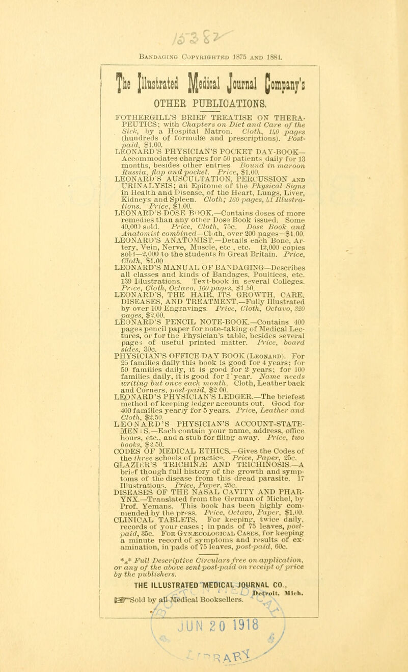 Bani> lighted 1875 and 1884 The Illustrated Judical J°™1 Company's OTHEE PUBLICATIONS. FOTHERGILL^S BRIEF TREATISE OX THERA- PEUTICS; with Chapters on Diet and Care of the Sick, by a Hospital Matron. Cloth, 11,0 pages (hundreds of formulae and prescriptions). Post- paid. $1.00. LEONARD'S PHYSICIAN'S POCKET DAY-BOOK— Accommodates charges for 50 patients daily for 13 months, besides other entries hound in maroon Russia, flap and pocket. Price, SI.00. LEONARDS AUSCULTATION, PERCUSSION and URINALYSIS; an Epitome of the Physical Signs in Health and Disease, of the Heart, Lungs, Liver, Kidneys and Spleen. Cloth; 160 pages, hi Illustra- tions. Price, $1.00. LEONARDS DOSE B< >OK.—Contains closes of more remedies than any other Dose Book issued. Some 40,00) sold. Price, Cloth, 75c. Dose Bool: and Anatomist combined—Cloth, over 200 pages—$1.00. LEONARD'S ANATOMIST—Details each Bone, Ar- tery, Vein, Nerve, Muscle, etc , etc. 12,000 copies soli—2,000 to the students in Great Britain. Price, Cloth, $1.00 LEONARD'S MANUAL OP BANDAGING—Describes all classes and kinds of Bandages, Poultices, etc. 139 Illustrations. Text-book in several Colleges. Price, Cloth, Octavo, 160paqes, SI.50. LEONARD'S, THE HAIR, ITS GROWTH. CARE. DISEASES, AND TREATMENT.—Fully Illustrated by over 100 Engravings. Price, Cloth, Octavo, SS0 pages, $2.00. LEONARD'S PENCIL NOTE-BOOK.—Contains 400 pages pencil paper for note-taking of Medical Lec- tures, or for the Physician's table, besides several pages of useful printed matter. Price, board sides, 30c. PHYSICIAN'S OFFICE DAY BOOK (Leonard). For 25 families daily this book is good for -1 years: for 50 families daily, it is good for 2 years; for 100 families daily, it is good fori year. Name needs writing but once each month. Cloth, Leather back and Corners, postpaid, $2 00. LEONARD'S PHYSICIAN'S LEDGER.—The briefest method of keeping ledger accounts out. Good for 400 families yeany for 5 years. Price, Leather and Cloth, $2.50. LEONARD'S PHYSICIAN'S ACCOUNT-STATE- MEN I S.—Each contain your name, address, office hours, etc., and a stub for filing away. Price, two books, $2.50. CODES OF MEDICAL ETHICS— Gives the Codes of the three schools of practice Price, Paper, 25e. GLAZIKR'S TRICHINAE AND TRICHINOSIS.—A brief though full history of the growth and symp toms of the disease from this dread parasite. IT Illustrations. Price, Paper, 25c. DISEASES OF THE NASAL CAVITY AND PHAR- YNX.—Translated from the German of Michel, bj Prof. Yemans. This book has been highly com- mended by the press. Price, Octavo, Paper, $1.00. CLINICAL TABLETS. For keeping, twice daily, records or' your cases ; in pads of 75 leaves, /><>.-./- X>aid, 35c. For Gynecological Cases, for keeping a minute record of symptoms ami results of ex- amination, in pads of 75 leaves, post-paid. 60c. *** Fid I Descriptive Circulars free on application, or any of the above sentpost-paiil on receipt of price by the publishers. THE ILLUSTRATED TVIEDICAL JOURNAL CO.. ' J>,lr..I(. Mich, B3?~Sold by all Medical Booksellers. M jUN 20 1918 v