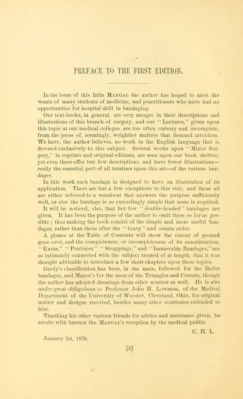 Ia the issue of this little Manual the author has hoped to meet the wants of many students of medicine, and practitioners who have had no opportunities for hospital drill in bandaging. Our text-books, in general, are very meagre in their descriptions and illustrations of this branch of surgery, and our  Lectures, given upon this topic at our medical colleges, are too often cursory and incomplete, from the press of, seemingly, weightier matters that demand attention. We have, the author believes, no work in the English language that is devoted exclusively to this subject. Several works upon Minor Sur- gery, in reprints and original editions, are seen upon our book shelves; yet even these offer but few descriptions, and have fewer illustrations— really the essential part of all treatises upon this art—of the various ban- dages. In this work each bandage is designed to have an illustration of its application. There are but a few exceptions to this rule, and these all are either referred to a wood-cut that answers the purpose sufficiently well, or else the bandage is so exceedingly simple that none is required. It will be noticed, also, that but few  double-headed  bandages are given. It has been the purpose of the author to omit these so far as pos- sible ; thus making the book consist of the simple and more useful ban- dages, rather than those after the  fancy and ornate order. A glance at the Table of Contents will show the extent of ground gone over, and the completeness, or incompleteness of its consideration. Knots, Poultices,  Strappings/' and Immovable Bandages, are so intimately connected with the subject treated of at length, that it was thought advisable to introduce a few short chapters upon these topics. Gerdy's classification has been, in the main, followed for the Roller bandages, and Mayor's for the most of the Triangles and Cravats, though the author has adopted dressings from other sources as well, lie is also under great obligations to Professor John II. Lowman, of the Medical Department of the University of Wooster, Cleveland, Ohio, for original matter and designs received, besides many other courtesies extended t<> him. Thanking his other various friends for advice and assistance given, he awaits with interest the Manual's reception by the medical public. C. H. L. January 1st, 1876. [4]