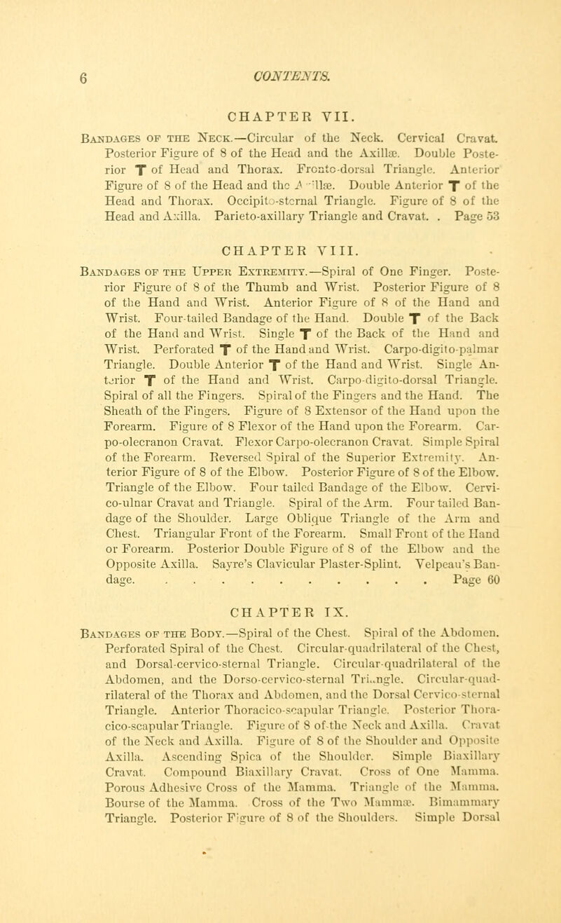 CHAPTER VII. Bandages of the Neck.—Circular of the Neck. Cervical Cravat. Posterior Figure of 8 of the Head and the Axillae. Double Poste- rior T of Head and Thorax. Frcntc-dorsal Triangle. Anterior Figure of 8 of the Head and the A dlse. Double Anterior X of the Head and Thorax. OccipiU-stcrnal Triangle. Figure of 8 of the Head and Axilla. Parieto-axillary Triangle and Cravat. . Page 53 CHAPTER VIII. Bandages op the Upper Extremity.—Spiral of One Finger. Poste- rior Figure of 8 of the Thumb and Wrist. Posterior Figure of 8 of the Hand and Wrist. Anterior Figure of 8 of the Hand and Wrist. Four-tailed Bandage of the Hand. Double T of the Back of the Hand and Wrist, Single X of the Back of the Hand and Wrist. Perforated T of the Hand and Wrist. Carpo-digito-palm.tr Triangle. Double Anterior X of toe Hand and Wrist. Single An- terior X °f the Hand and Wrist. Carpo-digito-dorsal Triangle. Spiral of all the Fingers. Spiral of the Fingers and the Hand. The Sheath of the Fingers. Figure of 8 Extensor of the Hand upon the Forearm. Figure of 8 Flexor of the Hand upon the Forearm. Car- po-olecranon Cravat. Flexor Carpo-olecranon Cravat. Simple Spiral of the Forearm. Reversed Spiral of the Superior Extremity. An- terior Figure of 8 of the Elbow. Posterior Figure of 8 of the Elbow. Triangle of the Elbow. Four tailed Bandage of the Elbow. Cervi- co-ulnar Cravat and Triangle. Spiral of the Arm. Four tailed Ban- dage of the Shoulder. Large Oblique Triangle of the Arm and Chest. Triangular Front of the Forearm. Small Front of the Hand or Forearm. Posterior Double Figure of 8 of the Elbow and the Opposite Axilla. Sayre's Clavicular Plaster-Splint. Velpeau's Ban- dage. Page 60 CHAPTER IX. Bandages of the Body.—Spiral of the Chest. Spiral of the Abdomen. Perforated Spiral of the Chest. Circular-quadrilateral of the Chest, and Dorsal-cervico-sternal Triangle. Circular-quadrilateral of the Abdomen, and the Dorso-cervico-sternal TrLngle. Circular-quad- rilateral of the Thorax and Abdomen, and the Dorsal Cervico-sternal Triangle. Anterior Thoracico-scapular Triangle. Posterior Thora- cico-scapular Triangle. Figure of 8 of-the Neck and Axilla. Cravat of the Neck and Axilla. Figure of 8 of the Shoulder and Opposite Axilla. Ascending Spica of the Shoulder. Simple Biaxillary Cravat. Compound Biaxillary Cravat. Cross of One Mamma. Porous Adhesive Cross of the Mamma Triangle of the Mamma. Bourse of the Mamma. Cross of the Two Mammae. Bimammary Triangle. Posterior Figure of 8 of the Shoulders. Simple Dorsal