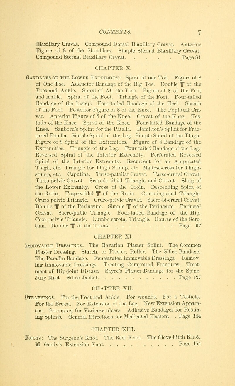 Biaxillary Cravat. Compound Dorsal Biaxillary Cravat. Anterior Figure of 8 of the Shoulders. Simple Sternal Biaxillary Cravat. Compound Sternal Biaxillary Cravat. . . . . Page 81 CHAPTER X. Bandages of the Lower Extremity: Spiral of one Toe. Figure of 8 of One Toe. Adductor Bandage of the Big Toe. Double T of the Toes and Ankle. Spiral of All the Toes. Figure of 8 of the Foot and Ankle. Spiral of the Foot. Triangle of the Foot. Four-tailed Bandage of the Instep. Four-tailed Bandage of the Heel. Sheath of the Foot. Posterior Figure of 8 of the Knee. The Popliteal Cra- vat. Anterior Figure of 8 of the Knee. Cravat of the Knee. Tes- tudo of the Knee. Spiral of the Knee. Four-tailed Bandage of the Knee. Sanborn's Splint for the Patella. Hamilton's Splint for Frac- tured Patella. Simple Spiral of the Leg. Simple Spiral of the Thigh. Figure of 8 Spiral of the Extremities. Figure of 8 Bandage of the Extremities. Triangle of the Leg. Four-tailed Bandage of the Leg. Reversed Spiral of the Inferior Extremity. Perforated Reversed Spiral of the Inferior Extremity. Recurrent for an Amputated Thigh, etc. Triangle for Thigh Stump, etc. Maltese-cross for Thigh- stump, etc. Caputina. Tarso-patellar Cravat. Tarso-crural Cravat. Tarso pelvic Cravat. Scapulo-tibial Triangle and Cravat. Sling of the Lower Extremity. Cross of the Groin. Descending Spica of the Groin. Trapezoidal f of the Groin. Cruro-inguinal Triangle. Cruro-pelvic Triangle. Cruro-pelvic Cravat. Sacro-bi-crural Cravat. Double T of the Perinseum. Simple X of the Perinseum. Perinseal Cravat. Sacro-pubic Triangle. Four-tailed Bandage of the Hip. Coxo-pelvic Triangle. Lumbo-scrotal Triangle. Bourse of the Scro- tum. Double T of the Trunk Page 97 CHAPTER XL Immovable Dressings: The Bavarian Plaster Splint. The Common Plaster Dressing. Starch, or Plaster, Roller. The Silica Bandage. The Paraffin Bandage. Fenestrated Immovable Dressings. Remov ing Immovable Dressings. Treating Compound Fractures. Treat- ment of Hip-joint Disease. Sayre's Plaster Bandage for the Spine. Jury Mast. Silica Jacket Page 127 CHAPTER XII. Strappings: For the Foot and Ankle. For wounds. For a Testicle. For the Breast. For Extension of the Leg. New Extension Appara- tus. Strapping for Varicose ulcers. Adhesive Bandages for Retain- ing Splints. General Directions for Medicated Plasters. . Page 144 CHAPTER XIII. Kjtots: The Surgeon's Knot. The Reef Knot. The Clove-hitch Knot. M. Gerdy's Extension Knot Page 154