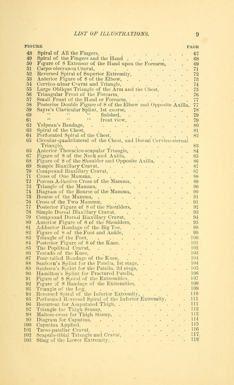 48 Spiral of All the Fingers, 67 49 Spiral of the Fingers and the Hand G8 50 Figure of 8 Extensor of the Hand upon the Forearm, . 69 51 Carpo-olecranon Cravat, 71 52 Reversed Spiral of Superior Extremity, .... 72 53 Anterior Figure of 8 of the Elbow, 73 54 Cervico-ulnar Oavat and Triangle, 74 55 Large Oblique Triangle of the Arm and the Chest, . . 75 56 Triangular Front of the Forearm, 76 57 Small Front of the Hand or Forearm 77 58 Posterior Double Figure of 8 of the Elbow and Opposite Axilla, 77 59 Sayre's Clavicular Splint, 1st course, 78 60    finished, ... . . 79 61    front view, ..... 79 62 Velpeau's Bandage, 80 63 Spiral of the Chest, 81 64 Perforated Spiral of the Chest, 82 65 Circular-quadrilateral of the Chest, and Dorsal Cervico-sternal Triangle, . 83 68 Anterior Thoracico-scapular Triangle, 84 67 Figure of 8 of the Neck and Axilla, 85 68 Figure of 8 of the Shoulder and Opposite Axilla, . . .86 69 Simple Biaxillary Cravat, 87 70 Compound Biaxillary Cravat, 87 71 Cross of One Mamma, 88 72 Porous Adhesive Cross of the Mamma, 89 73 Triangle of the Mamma, 90 74 Diagram of the Bourse of the Mamma, 90 75 Bourse of the Mamma, 91 76 Cross of the Two Mammse, 91 77 Posterior Figure of 8 of the Shoulders, .... 92 78 Simple Dorsal Biaxillary Cravat, .93 79 Compound Dorsal Biaxillary Cravat, 94 80 Anterior Figure of 8 of the Shoulders, 95 81 Adductor Bandage of the Big Toe 98 82 Figure of 8 of the Foot and Ankle, ..... 99 83 Triangle of the Foot, 100 84 Posterior Figure of 8 of the Knee 101 85 The Popliteal Cravat, 102 86 Testudo of the Knee, . . ..... 103 87 Four-tailed Bondage of the Knee, . . . . . .104 88 Sanborn's Splint for the Patella, 1st stage, .... 104 89 Sanborn's Splint for the Patella, 2d stage, . . . .105 90 Hamilton's Splint for Fractured Patella, .... 106 91 Figure of 8 Spiral of the Extremities 107 92 Figure of 8 Bandage of the Extremities 108 93 Triangle of the Leg 109 94 Reversed Spiral of the Inferior Extremity, .... 110 95 Perforated Reversed Spiral of the Inferior Extremity, . . Ill 96 Recurrent for Amputated Thigh, Ill 97 Triangle lor Thi°:h Stump, 112 93 Maltese-cross for^Thigh Stump, 113 99 Diagram for Caputina, 114 100 Caputina Applied, ........ 115 101 Tarso-patellar Cravat .116 102 Scapulo-tibial Triangle and Cravat, 117 103 Sling of the Lower Extremity, . . . . . '. 118