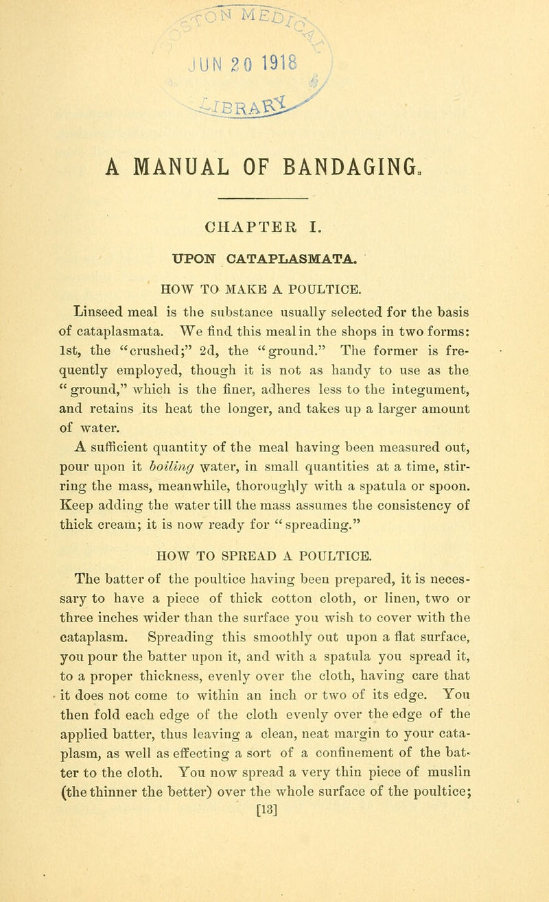 ] 1 IN 2 0 1918 ■ A MANUAL OF BANDAGING, CHAPTER I. UPON CATAPLASMATA. HOW TO MAKE A POULTICE. Linseed meal is the substance usually selected for the basis of cataplasmata. We find this meal in the shops in two forms: 1st, the crushed; 2d, the ground. The former is fre- quently employed, though it is not as handy to use as the  ground, which is the finer, adheres less to the integument, and retains its heat the longer, and takes up a larger amount of water. A sufficient quantity of the meal having been measured out, pour upon it boiling water, in small quantities at a time, stir- ring the mass, meanwhile, thoroughly with a spatula or spoon. Keep adding the water till the mass assumes the consistency of thick cream; it is now ready for spreading. HOW TO SPREAD A POULTICE. The batter of the poultice having been prepared, it is neces- sary to have a piece of thick cotton cloth, or linen, two or three inches wider than the surface you wish to cover with the cataplasm. Spreading this smoothly out upon a flat surface, you pour the batter upon it, and with a spatula you spread it, to a proper thickness, evenly over the cloth, having care that it does not come to within an inch or two of its edge. You then fold each edge of the cloth evenly over the edge of the applied batter, thus leaving a clean, neat margin to your cata- plasm, as well as effecting a sort of a confinement of the bat- ter to the cloth. You now spread a very thin piece of muslin (the thinner the better) over the whole surface of the poultice; [13]