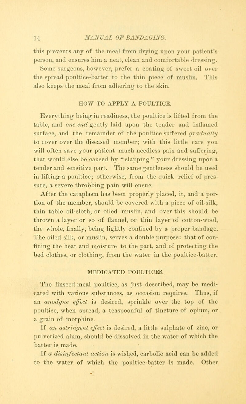 this prevents any of the meal from drying upon your patient's person, and ensures him a neat, clean and comfortable dressing. Some sm-geons, however, prefer a coating of sweet oil over the spread poultice-batter to the thin piece of muslin. This also keeps the meal from adhering to the skin. HOW TO APPLY A POULTICE. Everything being in readiness, the poultice is lifted from the table, and one end gently laid upon the tender and inflamed surface, and the remainder of the poultice suffered gradually to cover over the diseased member; with this little care you will often save your patient much needless pain and suffering, that would else be caused by slapping your dressing upon a tender and sensitive jDart. The same gentleness should be used in lifting a poultice; otherwise, from the quick relief of pres- sure, a severe throbbing pain will ensue. After the cataplasm has been properly placed, it, and a por- tion of the member, should be covered with a piece of oil-silk, thin table oil-cloth, or oiled muslin, and over this should be thrown a layer or so of flannel, or thin layer of cotton-wool, the whole, finally, being lightly confined by a proper bandage. The oiled silk, or muslin, serves a double purpose: that of con- fining the heat and moisture to the part, and of protecting the bed clothes, or clothing, from the water in the poultice-batter. MEDICATED POULTICES. The linseed-meal poultice, as just described, may be medi- cated with various substances, as occasion requires. Thus, if an anodyne effect is desired, sprinkle over the top of the poultice, when spread, a teaspoonful of tincture of opium, or a grain of morphine. If an astringent effect is desired, a little sulphate of zinc, or pulverized alum, should be dissolved in the water of which the batter is made. If a disinfectant action is wished, carbolic acid can be added to the water of which the poultice-batter is made. Other