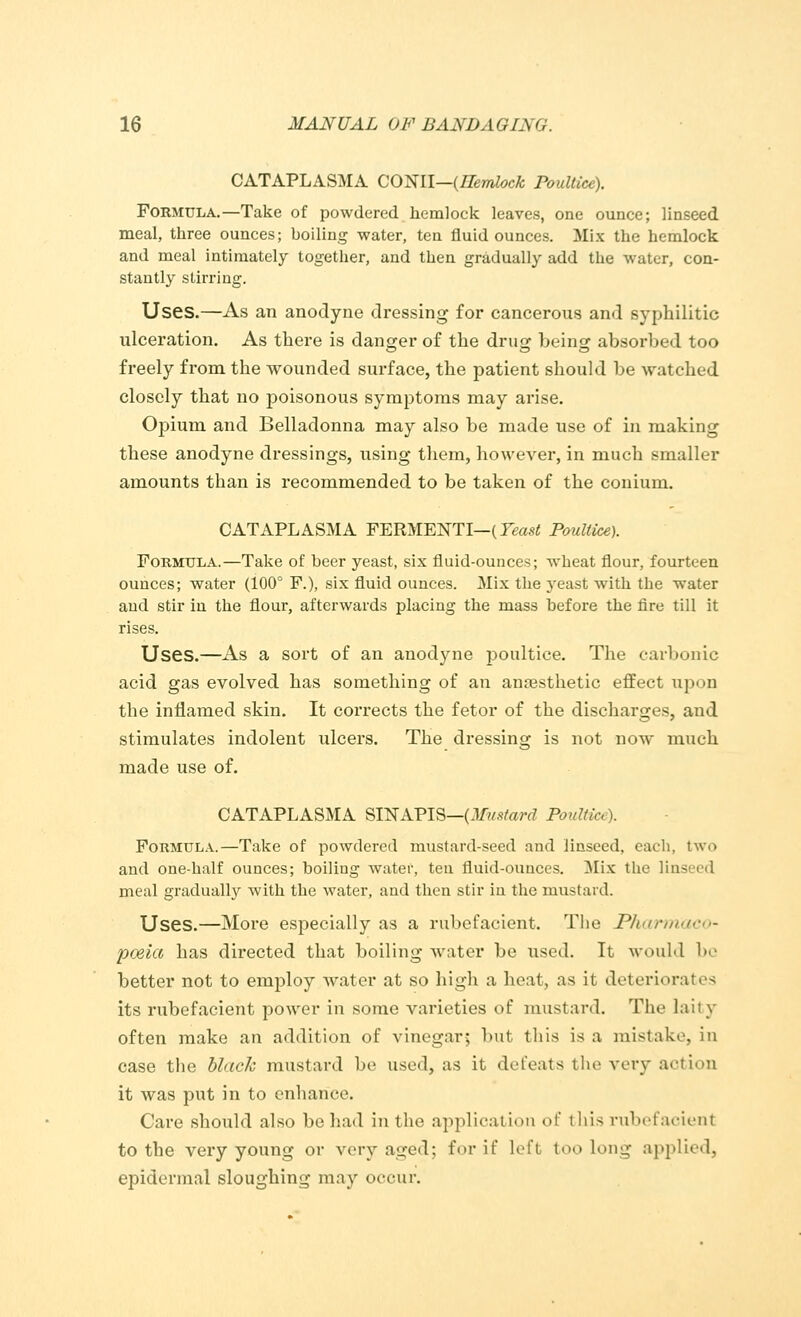 CATAPLASMA CONII—(Hemlock Poultice). Formula.—Take of powdered hemlock leaves, one ounce; linseed meal, three ounces; boiling water, ten fluid ounces. Mix the hemlock and meal intimately together, and then gradually add the water, con- stantly stirring. Uses.—As an anodyne dressing for cancerous and syphilitic ulceration. As there is danger of the drug being absorbed too freely from the wounded surface, the patient should be watched closely that no poisonous symptoms may arise. Opium and Belladonna may also be made use of in making these anodyne dressings, using them, however, in much smaller amounts than is recommended to be taken of the conium. CATAPLASMA FERMENTI—(Yeast Poultice). Formula.—Take of beer yeast, six fluid-ounces; wheat flour, fourteen ounces; water (100° F.), six fluid ounces. Mix the yeast with the water and stir in the flour, afterwards placing the mass before the fire till it rises. Uses.—As a sort of an anodyne poultice. The carbonic acid gas evolved has something of an anaesthetic effect upon the inflamed skin. It corrects the fetor of the discharges, and stimulates indolent ulcers. The dressing is not now much made use of. CATAPLASMA SINAPIS—(Mustard Poulli,;). Formula.—Take of powdered mustard-seed and linseed, each, two and one-half ounces; boiling water, ten fluid-ounces. Mix the linseed meal gradually with the water, and then stir in the mustard. Uses.—More especially as a rubefacient. The JPharmaco- poeia has directed that boiling water be used. It would be better not to employ water at so high a heat, as it deteriorates its rubefacient power in some varieties of mustard. The laity often make an addition of vinegar; but this is a mistake, in case the black mustard be used, as it defeats the very aotion it was put in to enhance. Care should also be had in the application of this rubefacient to the very young or very aged; for if Left too long applied, epidermal sloughing may occur.