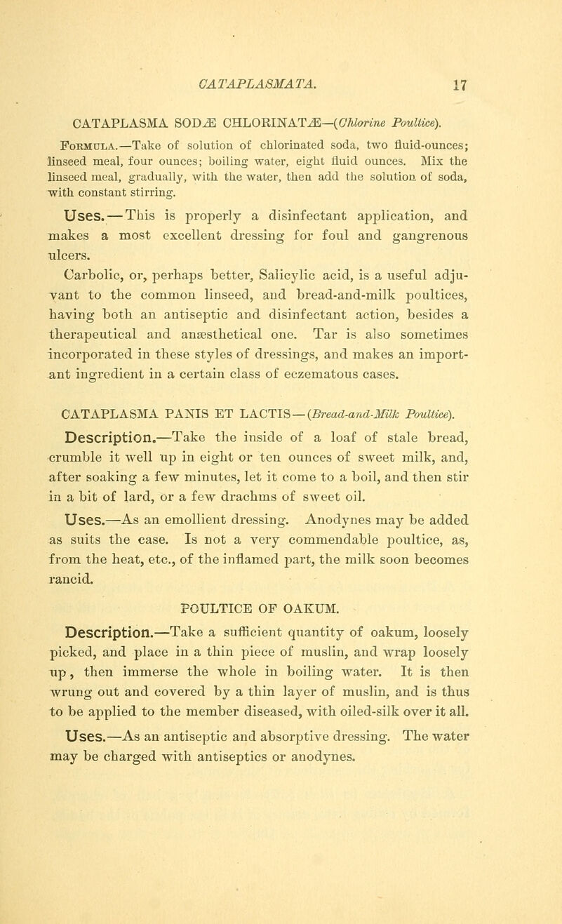 CATAPLASMA SODJS CHLORINATE—(Chlorine Poultice). Formula.—Take of solution of chlorinated soda, two fluid-ounces; linseed meal, four ounces; boiling water, eight fluid ounces. Mix the linseed meal, gradually, with the water, then add the solution of soda, with constant stirring. Uses. — This is properly a disinfectant application, and makes a most excellent dressing for foul and gangrenous ulcers. Carbolic, or, perhaps better, Salicjdic acid, is a useful adju- vant to the common linseed, and bread-and-milk poultices, having both an antiseptic and disinfectant action, besides a therapeutical and ansesthetical one. Tar is also sometimes incorporated in these styles of dressings, and makes an import- ant ingredient in a certain class of eczematous cases. CATAPLASMA PANIS ET ~LACTIS — (Bread-and-Milk Poultice). Description.—Take the inside of a loaf of stale bread, crumble it well up in eight or ten ounces of sweet milk, and, after soaking a few minutes, let it come to a boil, and then stir in a bit of lard, or a few drachms of sweet oil. Uses.—As an emollient dressing. Anodynes may be added as suits the case. Is not a very commendable poultice, as, from the heat, etc., of the inflamed part, the milk soon becomes rancid. POULTICE OF OAKUM. Description.—Take a sufficient quantity of oakum, loosely picked, and place in a thin piece of muslin, and wrap loosely up, then immerse the whole in boiling water. It is then wrung out and covered by a thin layer of muslin, and is thus to be applied to the member diseased, with oiled-silk over it all. Uses.—As an antiseptic and absorptive dressing. The water may be charged with antiseptics or anodynes.