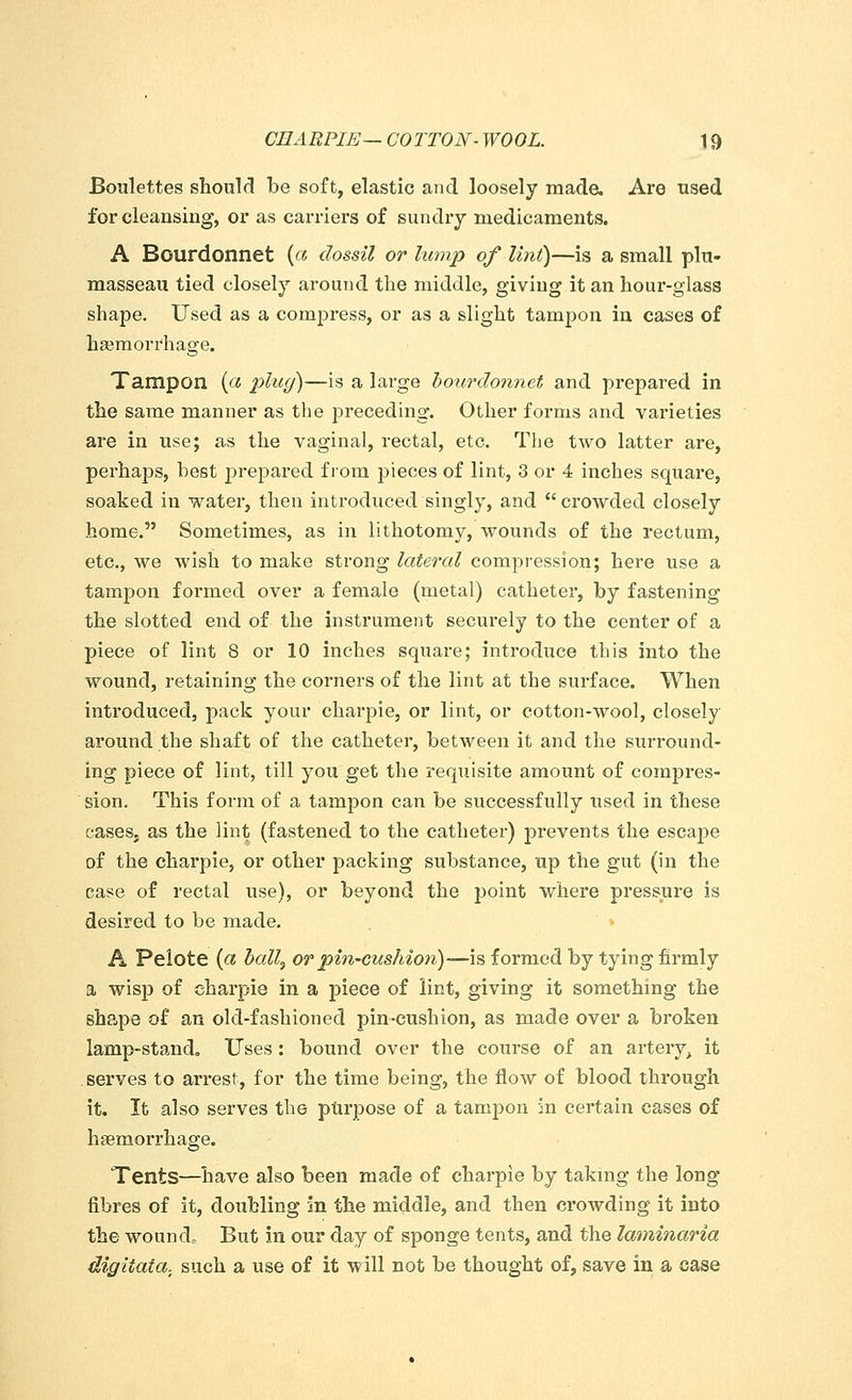 CEARPIE— COTTON- WOOL. \ 9 Boulettes should be soft, elastic and loosely made. Are used for cleansing, or as carriers of sundry medicaments. A Bourdonnet {a dossil or lump of lint)—is a small plu- masseau tied closely around the middle, giving it an hour-glass shape. Used as a compress, or as a slight tampon in cases of haemorrhage. Tampon (« plug)—is a large bourdonnet and prepared in the same manner as the preceding. Other forms and varieties are in use; as the vaginal, rectal, etc. The two latter are, perhaps, best prepared from pieces of lint, 3 or 4 inches square, soaked in water, then introduced singly, and crowded closely home. Sometimes, as in lithotomy, wounds of the rectum, etc., we wish to make strong latercd compression; here use a tampon formed over a female (metal) catheter, by fastening the slotted end of the instrument securely to the center of a piece of lint 8 or 10 inches square; introduce this into the wound, retaining the corners of the lint at the surface. When introduced, pack your charpie, or lint, or cotton-wool, closely around the shaft of the catheter, between it and the surround- ing piece of lint, till you get the requisite amount of compres- sion. This form of a tampon can be successfully used in these cases, as the lint (fastened to the catheter) prevents the escape of the charpie, or other packing substance, up the gut (in the case of rectal use), or beyond the point where pressure is desired to be made. A Pelote {a ball, or pin-cushion)—is formed by tying firmly a wisp of charpie in a piece of lint, giving it something the shape of an old-fashioned pin-cushion, as made over a broken lamp-stand. Uses: bound over the course of an artery, it serves to arrest, for the time being, the flow of blood through it. It also serves the purpose of a tampon in certain cases of haemorrhage. Tents—have also been made of charpie by taking the long fibres of it, doubling in the middle, and then crowding it into the wound. But in our day of sponge tents, and the laminaria digitata. such a use of it will not be thought of, save in a case