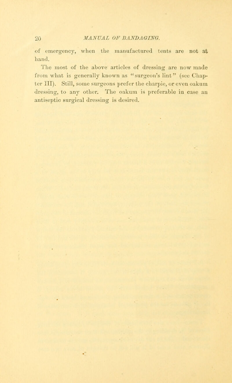 of emergency, when the manufactured tents are not at hand. The most of the above articles of dressing are now made from what is generally known as surgeon's lint (see Chap- ter III). Still, some surgeons prefer the ckarpie, or even oakum dressing, to any other. The oakum is preferable in case an antiseptic surgical dressing is desired.