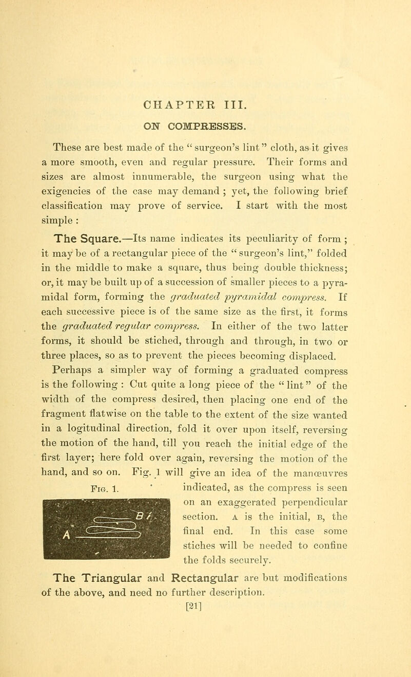 ON COMPBESSES. These are best made of the surgeon's lint cloth, as it gives a more smooth, even and regular pressure. Their forms and sizes are almost innumerable, the surgeon using what the exigencies of the case may demand ; yet, the following brief classification may prove of service. I start with the most simple : The Square.—Its name indicates its peculiarity of form ; it may be of a rectangular piece of the  surgeon's lint, folded in the middle to make a square, thus being double thickness; or, it may be built up of a succession of smaller pieces to a pyra- midal form, forming the graduated pyramidal compress. If each successive piece is of the same size as the first, it forms the graduated regular compress. In either of the two latter forms, it should be stiched, through and through, in two or three places, so as to prevent the pieces becoming displaced. Perhaps a simpler way of forming a graduated compress is the following : Cut quite a long piece of the  lint of the width of the compress desired, then placing one end of the fragment flatwise on the table to the extent of the size wanted in a logitudinal direction, fold it over upon itself, reversing the motion of the hand, till you reach the initial edge of the first layer; here fold over again, reversing the motion of the hand, and so on. Fig. 1 will give an idea of the manoeuvres Fig. 1. indicated, as the compress is seen on an exaggerated perpendicular section, a is the initial, b, the final end. In this case some stiches will be needed to confine the folds securely. The Triangular and Rectangular are but modifications of the above, and need no further description. [21]