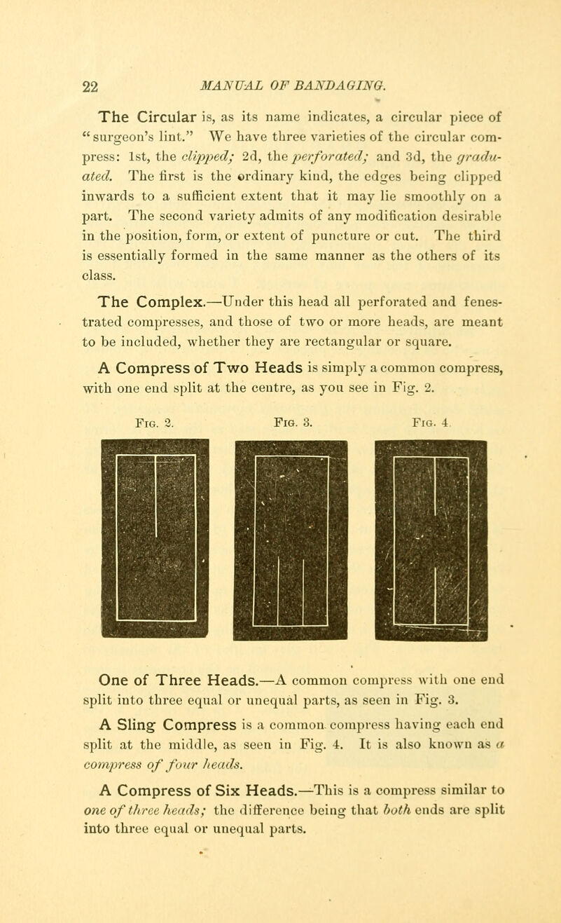 The Circular is, as its name indicates, a circular piece of surgeon's lint. We have three varieties of the circular com- press: 1st, the clipped; 2d, the perforated; and 3d, the gradu- ated. The first is the ordinary kind, the edges being clipped inwards to a sufficient extent that it may lie smoothly on a part. The second variety admits of any modification desirable in the position, form, or extent of puncture or cut. The third is essentially formed in the same manner as the others of its class. The Complex.—Under this head all perforated and fenes- trated compresses, and those of two or more heads, are meant to be included, whether they are rectangular or square. A Compress of Two Heads is simply a common compress, with one end split at the centre, as you see in Fig. 2. Fig. 2. Fig. 3. Fig. 4 One of Three Heads.—A common compress with one end split into three equal or unequal parts, as seen in Fig. 3. A Sling; Compress is a common, compress having each end split at the middle, as seen in Fig. 4. It is also known as a compress of four heads. A Compress of Six Heads.—This is a compress similar to one of three heads; the difference being that both ends are split into three equal or unequal parts.