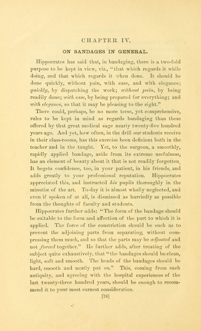 ON BANDAGES IN GENERAL. Hippocrates has said that, in bandaging, there is a two-fold purpose to be kept in view, viz., that which regards it while doing, and that which regards it T/hen done. It should be done quickly, without pain, with ease, and with elegance; quickly, by dispatching the work; without pain, by being readily done; with ease, by being prepared for everything; and with elegance, so that it may be pleasing to the sight. There could, perhaps, be no more terse, yet comprehensive, rules to be kept in mind as regards bandaging than these offered by that great medical sage nearly twenty-five hundred years ago. And yet, how often, in the drill our students receive in their class-rooms, has this exercise been deficient both in the teacher and in the taught. Yet, to the surgeon, a smoothly, rapidly applied bandage, aside from its extreme usefulness, has an element of beauty about it that is not readily forgotten # It begets confidence, too, in your patient, in his friends, and adds greatly to your professional reputation. Hippocrates appreciated this, and instructed his pupils thoroughly in the minutiae of the art. To-day it is almost wholly neglected, and even if spoken of at all, is dismissed as hurriedly as possible from the thoughts of faculty and students. Hippocrates further adds: The form of the bandage should be suitable to the form and affection of the part to which it is applied. The force of the constriction should be such as to prevent the adjoining parts from separating, without com- pressing them much, and so that the parts may be adjusted and not forced together. He further adds, after treating of the subject quite exhaustively, that the bandages should be clean, light, soft and smooth. The heads of the bandages should be hard, smooth and neatly put on. This, coming from such antiquity, and agreeing with the hospital experiences of the last twenty-three hundred years, should be enough to recom- mend it to your most earnest consideration. [24]
