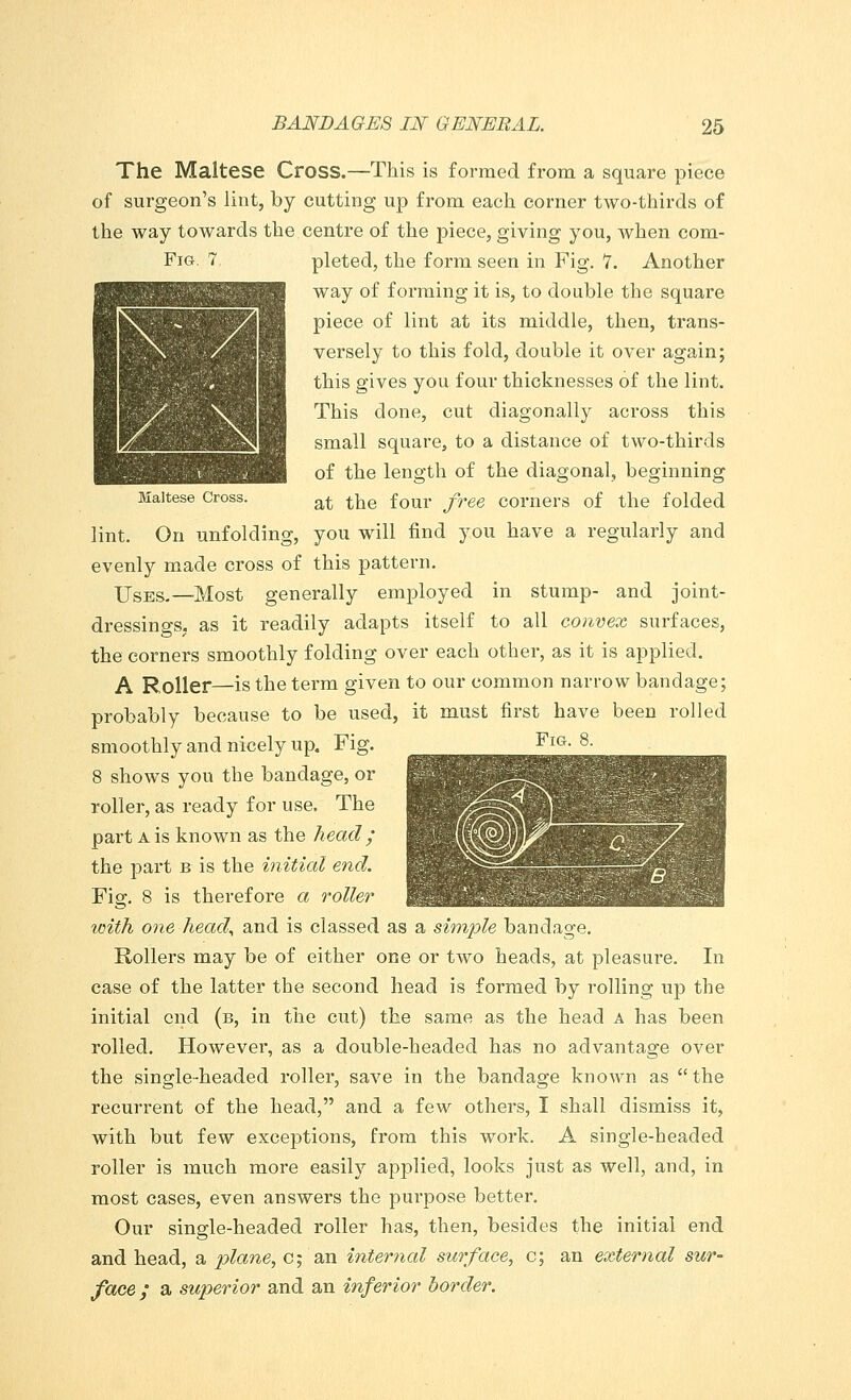 The Maltese Cross.—This is formed from a square piece of surgeon's lint, by cutting up from each corner two-thirds of the way towards the centre of the piece, giving you, when com- Fig. 7 pleted, the form seen in Fig. 7. Another way of forming it is, to double the square piece of lint at its middle, then, trans- versely to this fold, double it over again; this gives you four thicknesses of the lint. This done, cut diagonally across this small square, to a distance of two-thirds of the length of the diagonal, beginning Maltese Cross. at ^e four free COrners of the folded lint. On unfolding, you will find you have a regularly and evenly made cross of this pattern. Uses,—Most generally employed in stump- and joint- dressings, as it readily adapts itself to all convex surfaces, the corners smoothly folding over each other, as it is applied. A Roller—is the term given to our common narrow bandage; probably because to be used, it must first have been rolled smoothly and nicely up. Fig. 8 shows you the bandage, or roller, as ready for use. The part a is known as the head ; the part b is the initial end. Fig. 8 is therefore a roller with one head, and is classed as a simple bandage. Rollers may be of either one or two heads, at pleasure. In case of the latter the second head is formed by rolling up the initial end (b, in the cut) the same as the head A has been rolled. However, as a double-headed has no advantage over the single-headed roller, save in the bandage known as the recurrent of the head, and a few others, I shall dismiss it, with but few exceptions, from this wr>rk. A single-headed roller is much more easily applied, looks just as well, and, in most cases, even answers the purpose better. Our single-headed roller has, then, besides the initial end and head, a plane, c; an internal surface, c; an external sur- face ; a superior and an inferior border. Fig. 8.
