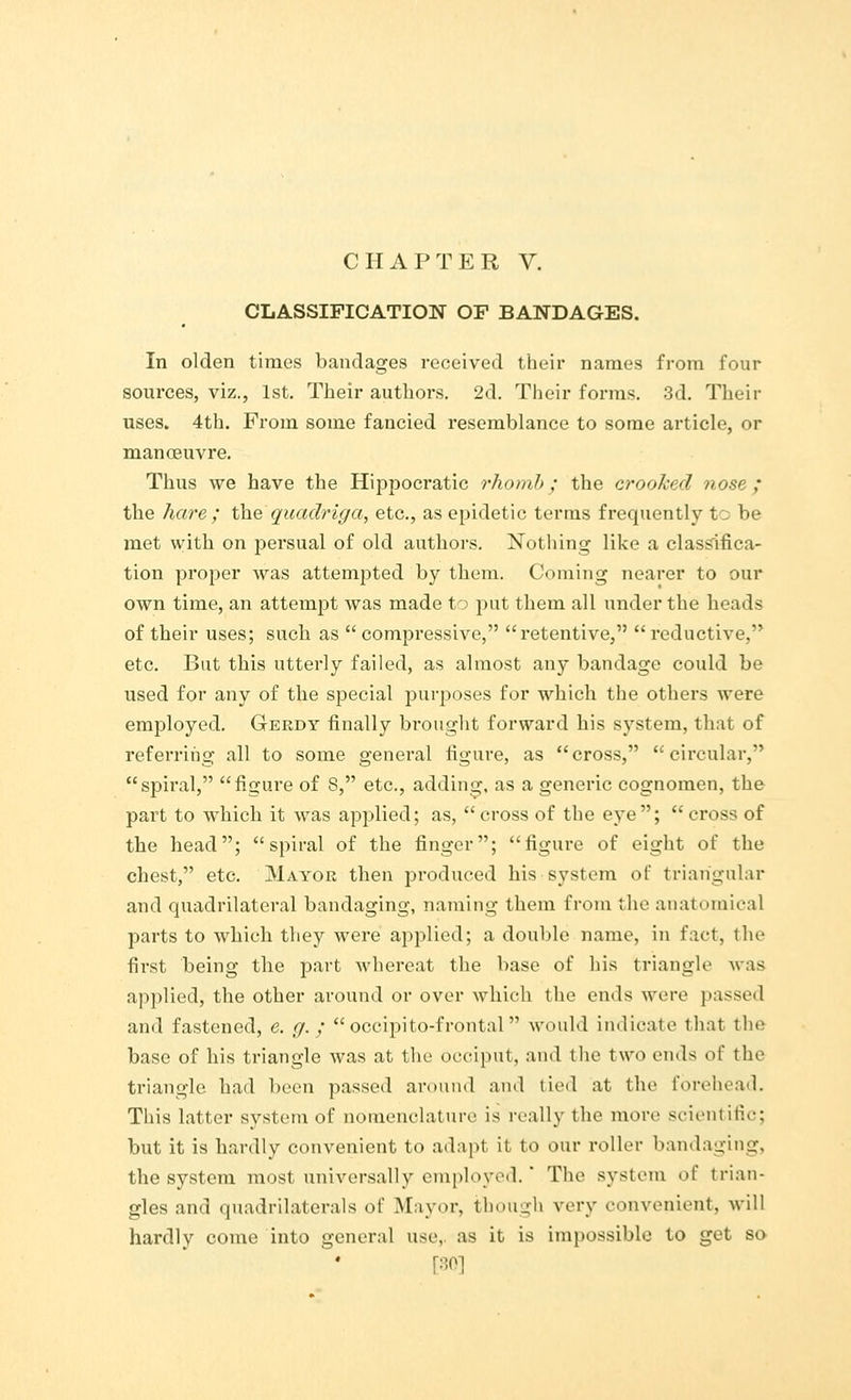 CLASSIFICATION OF BANDAGES. In olden times bandages received their names from four sources, viz., 1st. Their authors. 2d. Their forms. 3d. Their uses. 4th. From some fancied resemblance to some article, or manoeuvre. Thus we have the Hippocratic rhomb; the crooked nose; the hare ; the quadriga, etc., as epidetic terms frequently tc be met with on persual of old authors. Nothing like a classifica- tion proper was attempted by them. Coining nearer to our own time, an attempt was made to put them all under the heads of their uses; such as  compressive, retentive,  reductive, etc. But this utterly failed, as almost any bandage could be used for any of the special purposes for which the others were employed. Gerdy finally brought forward his system, that of referring all to some general figure, as cross, circular, spiral, figure of 8, etc., adding, as a generic cognomen, the part to which it was applied; as, cross of the eye; cross of the head; spiral of the finger; figure of eight of the chest, etc. Mayor then produced his system of triangular and quadrilateral bandaging, naming them from the anatomical parts to which they were applied; a double name, in fact, the first being the part whereat the base of his triangle was applied, the other around or over which the ends were passed and fastened, e. g. ; occipitofrontal would indicate that the base of his triangle was at the occiput, and the two ends of the triangle had been passed around and tied at the forehead. This latter system of nomenclature is really the more scientific; but it is hardly convenient to adapt it to our roller bandaging, the system most universally employed.' The system of trian- gles and quadrilaterals of Mayor, though very convenient, will hardly come into general use, as it is impossible to get so [30]