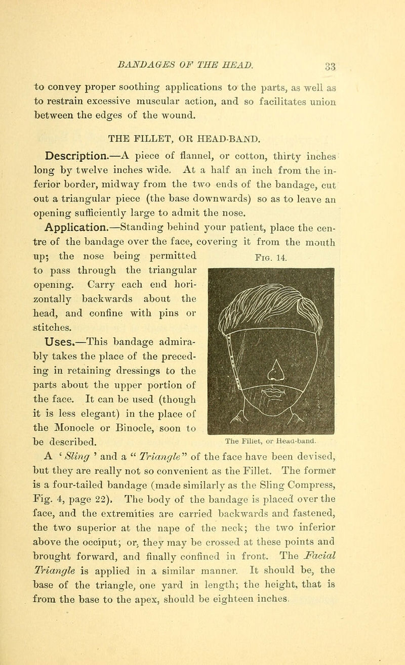 to convey proper soothing applications to the parts, as well as to restrain excessive muscular action, and so facilitates union between the edges of the wound. THE FILLET, OR HEAD-BAND. Description.—A piece of flannel, or cotton, thirty inches long by twelve inches wide, At a half an inch from the in- ferior border, midway from the two ends of the bandage, cut out a triangular piece (the base downwards) so as to leave an opening sufficiently large to admit the nose. Application.—Standing behind your patient, place the cen- tre of the bandage over the face, covering it from the mouth up; the nose being permitted FIG. 14 to pass through the triangular opening. Carry each end hori- zontally backwards about the head, and confine with pins or stitches. Uses.—This bandage admira- bly takes the place of the preced- ing in retaining dressings to the parts about the upper portion of the face. It can be used (though it is less elegant) in the place of the Monocle or Binocle, soon to be described. Tiie Fillet> or Head-band. A ' Sling ' and a  Triangle  of the face have been devised, but they are really not so convenient as the Fillet. The former is a four-tailed bandage (made similarly as the Sling Compress, Fig. 4, page 22), The body of the bandage is placed over the face, and the extremities are carried backwards and fastened, the two superior at the nape of the neck; the two inferior above the occiput; oi\ they may be crossed at these points and brought forward, and finally confined in front. The Facial Triangle is applied in a similar manner. It should be, the base of the triangle, one yard in length; the height, that is from the base to the apex, should be eighteen inches,