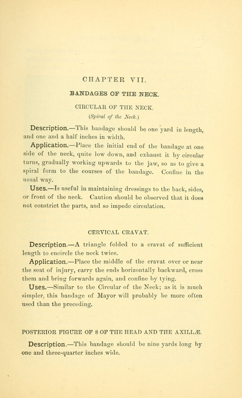 BANDAGES OP THE NECK. CIRCULAR OF THE NECK. {Spiral of the Neck.) Description.—This bandage should be one yard in length, and one and a half inches in width. Application.—Place the initial end of the bandage at one side of the neck, quite low down, and exhaust it by circular turns, gradually working upwards to the jaw, so as to give a spiral form to the courses of the bandage. Confine in the usual way. Uses.—Is useful in maintaining dressings to the back, sides, or front of the neck. Caution should be observed that it does not constrict the parts, and so impede circulation. CERVICAL CRAVAT. Description.—A triangle folded to a cravat of sufficient length to encircle the neck twice. Application.—Place the middle of the cravat over or near the seat of injury, carry the ends horizontally backward, cross them and bring forwards again, and confine by tying. Uses.—Similar to the Circular of the Neck; as it is much simpler, this bandage of Mayor will probably be more often used than the preceding. POSTERIOR FIGURE OF 8 OF THE HEAD AND THE AXILLiE. Description.—This bandage should be nine yards long by one and three-quarter inches wide.