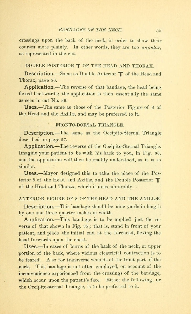 crossings upon the back of the neck, in order to show their courses more plainly. In other words, they are too angular, as represented in the cut. DOUBLE POSTERIOR T OF THE HEAD AND THORAX. Description.—Same as Double Anterior f of the Head and Thorax, page 56. Application.—The reverse of that bandage, the head being flexed backwards; the application is then essentially the same as seen in cut ~No. 36. Uses.—The same as those of the Posterior Figure of 8 of the Head and the Axillae, and may be preferred to it. ' FRONTO-DORSAL TRIANGLE. Description.—The same as the Occipito-Sternal Triangle described on page 57. Application.—The reverse of the Occipito-Sternal Triangle. Imagine your patient to be with his back to you, in Fig. 36, and the application will then be readily understood, as it is so similar. Uses.—Mayor designed this to take the place of the Pos- terior 8 of the Head and Axilla?, and the Double Posterior T of the Head and Thorax, which it does admirably. ANTERIOR FIGURE OF 8 OF THE HEAD AND THE AXILLAE. Description.—This bandage should be nine yards in length by one and three quarter inches in width. Application.—This bandage is to be applied just the re- verse of that shown in Fig. 35; that is, stand in front of your patient, and place the initial end at the forehead, flexing the head forwards upon the chest. Uses.—In cases of burns of the back of the neck, or upper portion of the back, where vicious cicatricial contraction is to be feared. Also for transverse wounds of the front part of the neck. This bandage is not often employed, on account of the inconvenience experienced from the crossings of the bandage, which occur upon the patient's face. Either the following, or the Occipito-sternal Triangle, is to be preferred to it.