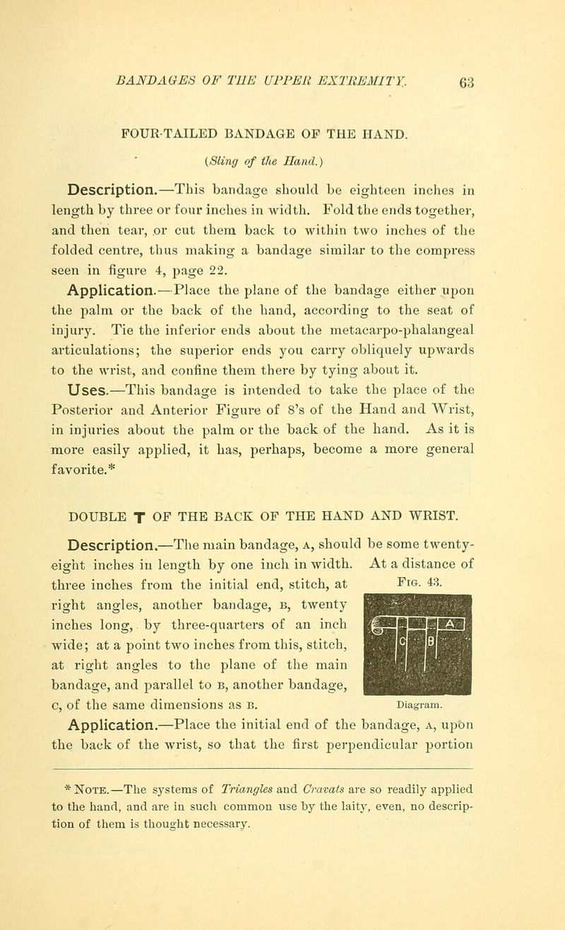 FOUR-TAILED BANDAGE OF THE HAND. (Sling of the Hand.) Description.—This bandage should be eighteen inches in length by three or four inches in width. Fold the ends together, and then tear, or cut them back to within two inches of the folded centre, thus making a bandage similar to the compress seen in figure 4, page 22. Application.—Place the plane of the bandage either upon the palm or the back of the hand, according to the seat of injury. Tie the inferior ends about the metacarpo-phalangeal articulations; the superior ends you carry obliquely upwards to the wrist, and confine them there by tying about it. Uses.—This bandage is intended to take the place of the Posterior and Anterior Figure of 8's of the Hand and Wrist, in injuries about the palm or the back of the hand. As it is more easily applied, it has, perhaps, become a more general favorite.* DOUBLE T OF THE BACK OF THE HAND AND WRIST. Description.—The main bandage, a, should be some twenty- eight inches in length by one inch in width. At a distance of three inches from the initial end, stitch, at Fig. 48. right angles, another bandage, b, twenty inches long,, by three-quarters of an inch wide; at a point two inches from this, stitch, at right angles to the plane of the main bandage, and parallel to b, another bandage, c, of the same dimensions as b. Diagram. Application.—Place the initial end of the bandage, a, upon the back of the wrist, so that the first perpendicular portion *Note.—The systems of Triangles and Cravats are so readily applied to the hand, and are in such common use by the laity, even, no descrip- tion of them is thought necessary.