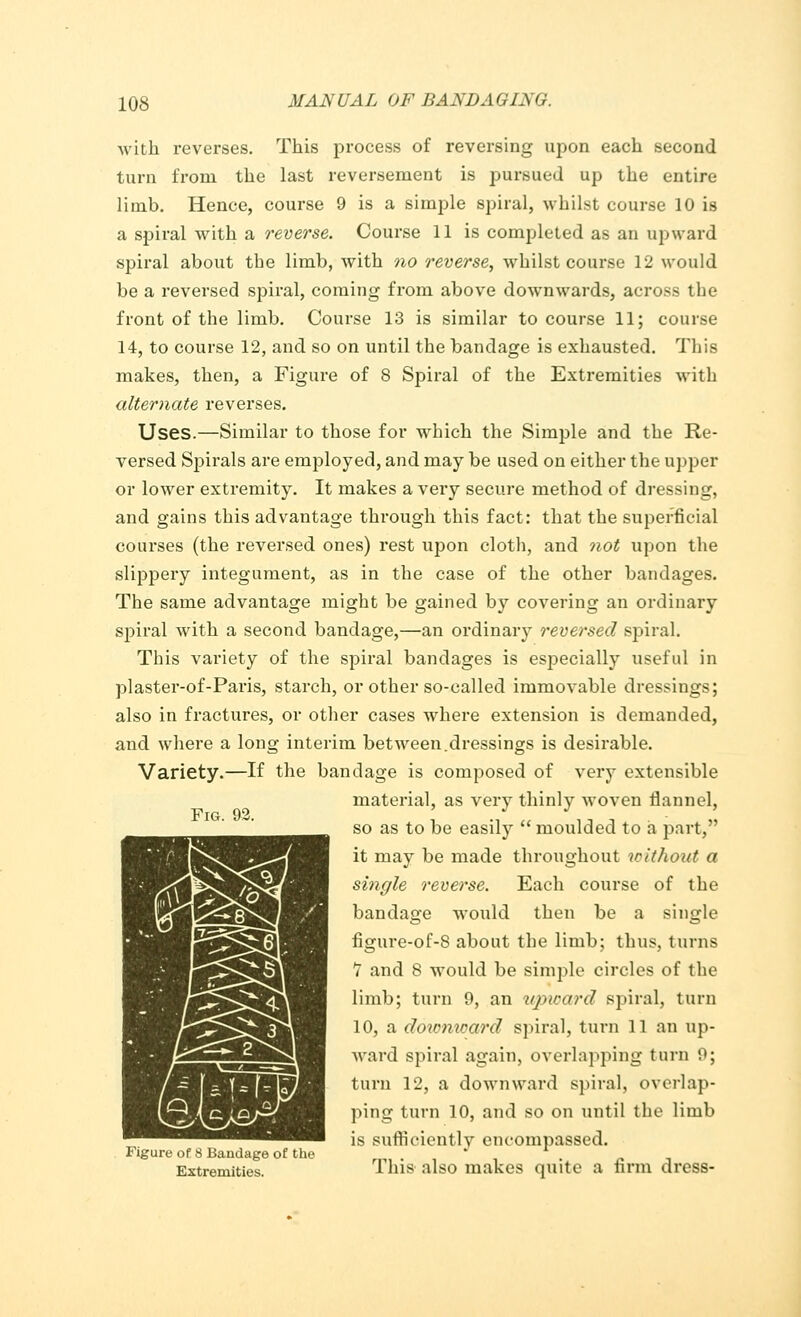 with reverses. This process of reversing upon each second turn from the last reversement is pursued up the entire limb. Hence, course 9 is a simple spiral, whilst course 10 is a spiral with a reverse. Course 11 is completed as an upward spiral about the limb, with no reverse, whilst course 12 would be a reversed spiral, coming from above downwards, across the front of the limb. Course 13 is similar to course 11; course 14, to course 12, and so on until the bandage is exhausted. This makes, then, a Figure of 8 Spiral of the Extremities with alternate reverses. Uses.—Similar to those for which the Simple and the Re- versed Spirals are employed, and may be used on either the upper or lower extremity. It makes a very secure method of dressing, and gains this advantage through this fact: that the superficial courses (the reversed ones) rest upon cloth, and not upon the slippery integument, as in the case of the other bandages. The same advantage might be gained by covering an ordinary spiral with a second bandage,—an ordinary reversed spiral. This variety of the spiral bandages is especially useful in plaster-of-Paris, starch, or other so-called immovable dressings; also in fractures, or other cases where extension is demanded, and where a long interim bet ween.dressings is desirable. Variety.—If the bandage is composed of very extensible material, as very thinly woven flannel, so as to be easily  moulded to a part, it may be made throughout tcitJiout a single reverse. Each course of the bandage would then be a single figure-of-8 about the limb; thus, turns V and 8 would be simple circles of the limb; turn 9, an upward spiral, turn 10, a dowmcard spiral, turn 11 an up- ward spiral again, overlapping turn 9; turn 12, a downward spiral, overlap- ping turn 10, and so on until tlu> limb is sufficiently encompassed. Figure of 8 Bandage of the . Extremities This also makes quite a firm dress- Fro. 92.