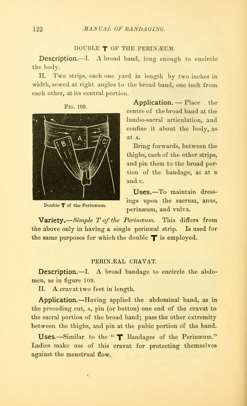 Fig. 109. DOUBLE T OF THE PERINEUM. Description.—I. A broad band, long enough to encircle the body. II. Two strips, each one yard in length by two inches in width, sewed at right angles to the broad band, one inch from each other, at its central portion. Application. — Place the centre of the broad band at the lumbo-sacral articulation, and confine it about the body, as at a. Bring forwai'ds, between the thighs, each of the other strips, and pin them to the broad por- tion of the bandage, as at b and c. Uses.—To maintain dress- ings upon the sacrum, anus,, perinaeum, and vulva. Variety.—Simple T of the JPermceum. This differs from the above only in having a single perinaeal strip. Is used for the same purposes for which the double X is employed. Double T of the Perinaeum. PERINEAL CRAVAT. Description.—I. A broad bandage to encircle the abdo- men, as in figure 109. II. A cravat two feet in length. Application.—Having applied the abdominal band, as in the preceding cut, a, pin (or button) one end of the cravat to the sacral portion of the broad band; pass the other extremity between the thighs, and pin at the pubic portion of the band. Uses.—Similar to the  X Bandages of the Perimeum. Ladies make use of this cravat for protecting themselves against the menstrual flow.