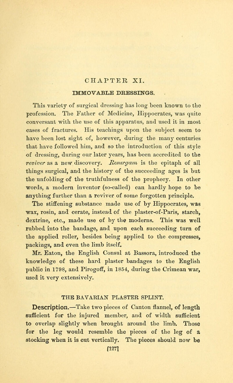 IMMOVABLE DRESSINGS. This variety of surgical dressing has long been known to the profession. The Father of Medicine, Hippocrates, was quite conversant with the use of this apparatus, and used it in most oases of fractures. His teachings upon the subject seem to have been lost sight of, however, during the many centuries that have followed him, and so the introduction of this style of dressing, during our later years, has been accredited to the reviver as a new discovery. Resurgam is the epitaph of all things surgical, and the history of the succeeding ages is but the unfolding of the truthfulness of the prophecy. In other words, a modern inventor (so-called) can hardly hope to be anything further than a reviver of some forgotten principle. The stiffening substance made use of by Hippocrates, was wax, rosin, and cerate, instead of the plaster-of-Paris, starch, dextrine, etc., made use of by the moderns. This was well rubbed into the bandage, and upon each succeeding turn of the applied roller, besides being applied to the compresses, packings, and even the limb itself. Mr. Eaton, the English Consul at Bassora, introduced the knowledge of these hard plaster bandages to the English public in 1798, and Pirogoff, in 1854, during the Crimean war, used it very extensively. THE BAVARIAN PLASTER SPLINT. Description.—Take two pieces of Canton flannel, of length sufficient for the injured member, and of width sufficient to overlap slightly when brought around the limb. Those for the leg would resemble the pieces of the leg of a stocking when it is cut vertically. The pieces should now be fl271