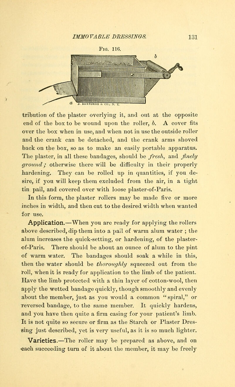 Fig. 116. tribution of the plaster overlying it, and out at the opposite end of the box to be wound upon the roller, b. A cover fits over the box when in use, and when not in use the outside roller and the crank can be detached, and the crank arms shoved back on the box, so as to make an easily portable apparatus. The plaster, in all these bandages, should be fresh, and finely ground; otherwise there will be difficulty in their properly hardening. They can be rolled up in quantities, if you de- sire, if you will keep them excluded from the air, in a tight tin pail, and covered over with loose plaster-of-Paris. In this form, the plaster rollers ma}' be made five or more inches in width, and then cut to the desired width when wanted for use. Application.—When you are ready for applying the rollers above described, dip them into a pail of warm alum water ; the alum increases the quick-setting, or hardening, of the plaster- of-Paris. There should be about an ounce of alum to the pint of warm water. The bandages should soak a while in this, then the water should be thoroughly squeezed out from the roll, when it is ready for application to the limb of the patient. Have the limb protected with a thin layer of cotton-wool, then apply the wetted bandage quickly, though smoothly and evenly about the member, just as you would a common  spiral, or reversed bandage, to the same member. It quickly hardens, and you have then quite a firm casing for your patient's limb. It is not quite so secure or firm as the Starch or Plaster Dres- sing just described, yet is very useful, as it is so much lighter. Varieties.—The roller may be prepared as above, and on •each succeeding turn of it about the member, it may be freely