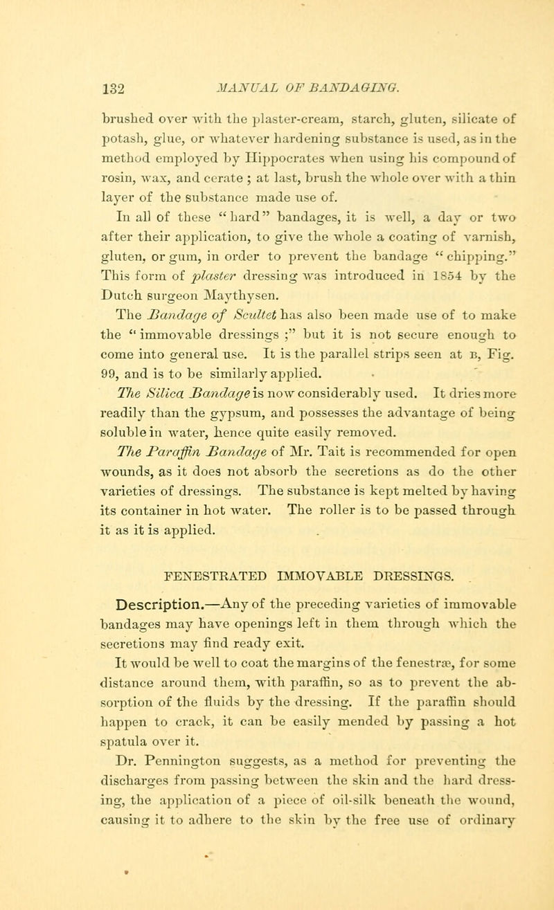 brushed over Avith the plaster-cream, starch, gluten, silicate of potash, glue, or whatever hardening substance is used, as in the method employed by Hippocrates when using his compound of rosin, wax, and cerate ; at last, brush the whole over with a thin layer of the substance made use of. In all of these hard bandages, it is well, a day or two after their application, to give the whole a coating of varnish, gluten, or gum, in order to prevent the bandage chipping. This form of plaster dressing was introduced in 1854 by the Dutch surgeon Maythysen. The Bandage of Scidtet has also been made use of to make the  immovable dressings ; but it is not secure enough to come into general use. It is the parallel strips seen at b, Fig. 99, and is to be similarly applied. The Silica Bandage is now considerably used. It dries more readily than the gypsum, and possesses the advantage of being soluble in water, hence quite easily removed. The Paraffin Bandage of Mr. Tait is recommended for open wounds, as it does not absorb the secretions as do the other varieties of dressings. The substance is kept melted by having its container in hot water. The roller is to be passed through it as it is applied. FENESTRATED IMMOVABLE DRESSINGS. Description.—Any of the preceding varieties of immovable bandages may have openings left in them through which the secretions may find ready exit. It would be well to coat the margins of the fenestra?, for some distance around them, with paraffin, so as to prevent the ab- sorption of the fluids by the dressing. If the paraffin should happen to crack, it can be easily mended by passing a hot spatula over it. Dr. Pennington suggests, as a method for preventing the discharges from passing between the skin and the hard dress- ing, the application of a piece of oil-silk beneath the wound, causing it to adhere to the skin by the free use of ordinary