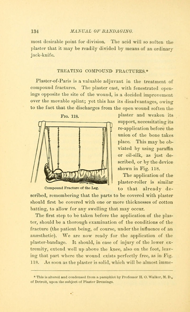 most desirable point for division. The acid will so soften the plaster that it may be readily divided by means of an ordinary jack-knife. Fig. 118. TREATING COMPOUND FRACTURES.* Plaster-of-Paris is a valuable adjuvant in the treatment of compound fractures. The plaster cast, with fenestrated open- ings opposite the site of the wound, is a decided improvement over the movable splint; yet this has its disadvantages, owing to the fact that the discharges from the open wound soften the plaster and weaken its support, necessitating its re-application before the union of the bone takes place. This may be ob- viated by using paraffin or oil-silk, as just de- scribed, or by the device shown in Fig. 118. The application of the e>Is§§*!!^hHBi [ plaster-roller is similar Compound Fracture of the Leg. to that already de- scribed, remembering that the parts to be covered with plaster should first be covered with one or more thicknesses of cotton batting, to allow for any swelling that may occur. The first step to be taken before the application of the plas- ter, should be a thorough examination of the conditions of the fracture (the patient being, of course, under the influence of an anaesthetic). We are now ready for the application of the plaster-bandage. It should, in case of injury of the lower ex- tremity, extend well up above the knee, also on the foot, leav- ing that part where the wound exists perfectly free, as in Fig. 118. As soon as the plaster is solid, which will be almost imme- * This is altered and condensed from a pamphlet by Professor H. O. Walker, M. D., of Detroit, upon the subject of Plaster Dressings.