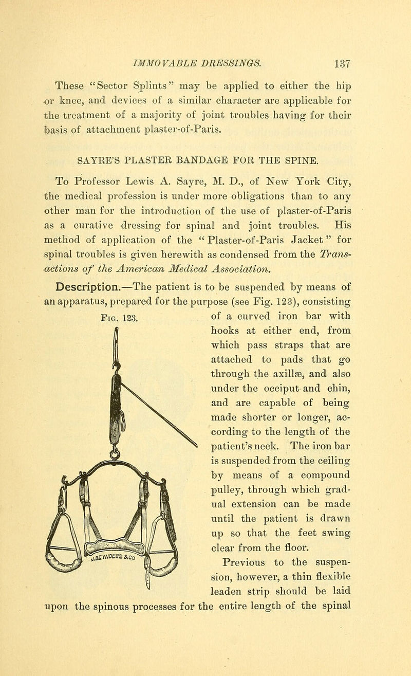 These Sector Splints may be applied to either the hip or knee, and devices of a similar character are applicable for the treatment of a majority of joint troubles having for their basis of attachment plaster-of-Paris. SAYRE'S PLASTER BANDAGE FOR THE SPINE. To Professor Lewis A. Sayre, M. D., of New York City, the medical profession is under more obligations than to any other man for the introduction of the use of plaster-of-Paris as a curative dressing for spinal and joint troubles. His method of application of the  Plaster-of-Paris Jacket for spinal troubles is given herewith as condensed from the Trans- actions of the American Medical Association, Description.—The patient is to be suspended by means of an apparatus, prepared for the purpose (see Fig. 123), consisting Fig. 123. °f a curved iron bar with hooks at either end, from which pass straps that are attached to pads that go through the axillae, and also under the occiput and chin, and are capable of being made shorter or longer, ac- cording to the length of the patient's neck. The iron bar is suspended from the ceiling by means of a compound pulley, through which grad- ual extension can be made until the patient is drawn up so that the feet swing clear from the floor. Previous to the suspen- sion, however, a thin flexible leaden strip should be laid upon the spinous processes for the entire length of the spinal