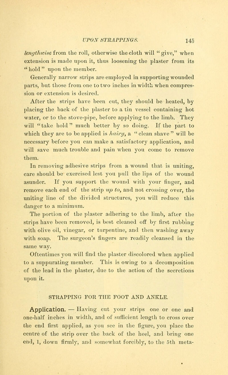 lengthwise from the roll, otherwise the cloth will  give, when extension is made upon it, thus loosening the plaster from its  hold  upon the member. Generally narrow strips are employed in supporting wounded parts, but those from one to two inches in width when compres- sion or extension is desired. After the strips have been cut, they should be heated, by placing the back of the plaster to a tin vessel containing hot water, or to the stove-pipe, before applying to the limb. They will take hold much better by so doing. If the part to which they are to be applied is hairy, a  clean shave  will be necessary before you can make a satisfactory application, and will save much trouble and pain when you come to remove them. In removing adhesive strips from a wound that is uniting, care should be exercised lest you pull the lips of the wound asunder. If you support the wound with your finger, and remove each end of the strip up to, and not crossing over, the uniting line of the divided structures, you will reduce this danger to a minimum. The portion of the plaster adhering to the limb, after the strips have been removed, is best cleaned off by first rubbing with olive oil, vinegar, or turpentine, and then washing away with soap. The surgeon's fingers are readily cleansed in the same way. Oftentimes you will find the plaster discolored when applied to a suppurating member. This is owing to a decomposition of the lead in the plaster, due to the action of the secretions upon it. STRAPPING FOR THE FOOT AND ANKLE. Application. — Having cut your strips one or one and one-half inches in width, and of sufficient length to cross over the end first applied, as you see in the figure, you place the centre of the strip over the back of the heel, and bring one end, 1, down firmly, and somewhat forcibly, to the 5th meta-