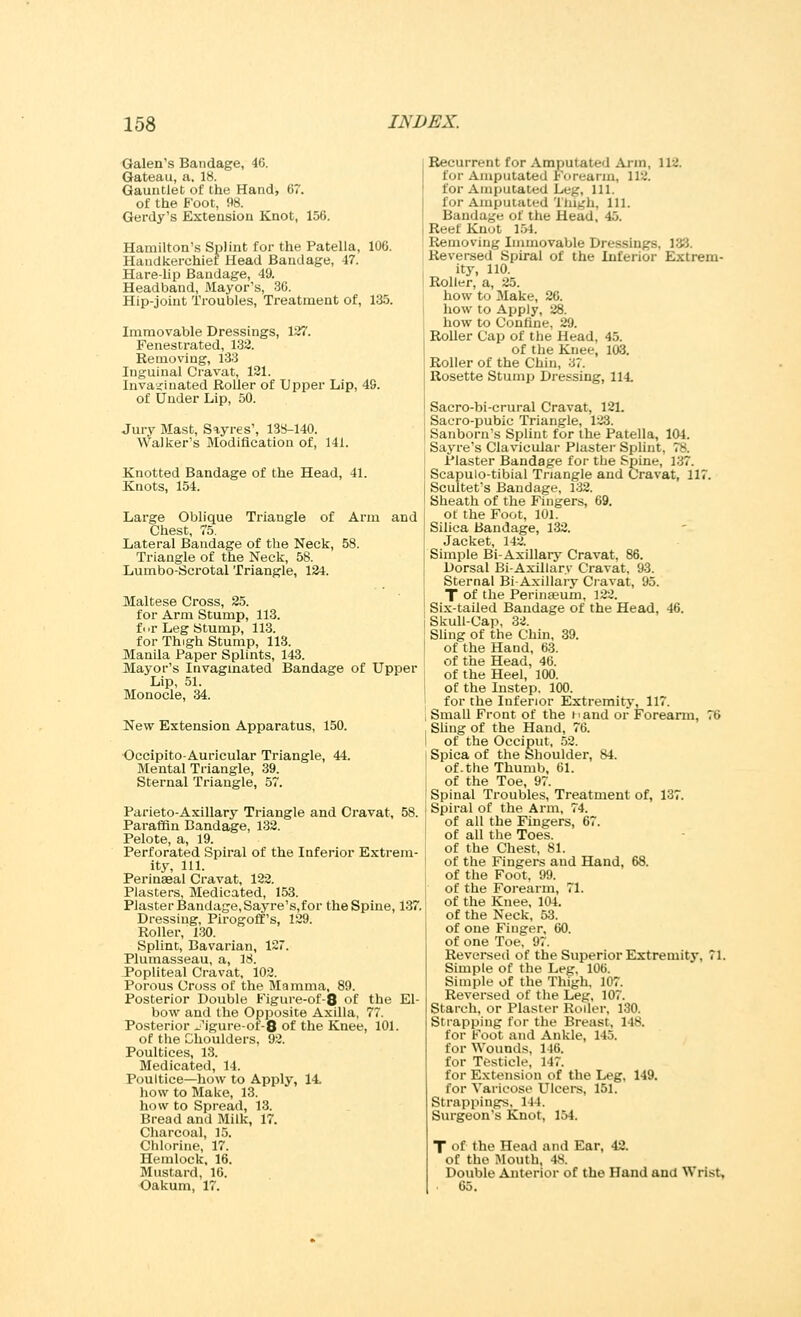 Galen's Bandage, 46. Gateau, a, 18. Gauntlet of the Hand, 67. of the Foot, 98. Gerdy's Extension Knot, 156. Hamilton's Splint for the Patella, 106. Handkerchiet Head Bandage, 47. Hare-lip Bandage, 49. Headband, Mayor's, 36. Hip-joint Troubles, Treatment of, 135. Immovable Dressings, 127. Fenestrated, 132. Removing, 133 Inguinal Cravat, 121. Invaicinated Roller of Upper Lip, 49. of Under Lip, 50. Jury Mast, Sayres', 138-140. Walker's Modification of, 141. Knotted Bandage of the Head, 41. Knots, 154. Large Oblique Triangle of Arm and Chest, 75. Lateral Bandage of the Neck, 58. Triangle of the Neck, 58. Lumbo-Scrotal Triangle, 124. Maltese Cross, 25. for Arm Stump, 113. fi>r Leg Stump, 113. for Thigh Stump, 113. Manila Paper Splints, 143. Mayor's Invaginated Bandage of Upper Lip, 51. Monocle, 34. New Extension Apparatus, 150. Occipito-Auricular Triangle, 44. Mental Triangle, 39. Sternal Triangle, 57. Parieto-Axillary Triangle and Cravat, 58. Paraffin Bandage, 132. Pelote, a, 19. Perforated Spiral of the Inferior Extrem- ity, 111. Perinseal Cravat, 122. Plasters, Medicated, 153. Plaster Bandage, Sayre's,for the Spine, 137. Dressing, Pirogoff's, 129. Roller, 130. Splint, Bavarian, 127. Plumasseau, a, 18. Popliteal Cravat, 102. Porous Cross of the Mamma, 89. Posterior Double Figure-of-8 of the El- bow and the Opposite Axilla, 77. Posterior Jigure-ot-8 of the Knee, 101. of the Choulders. 92. Poultices, 13. Medicated, 14. Poultice—how to Apply, 14 how to Make, 13. how to Spread, 13. Bread and Milk, 17. Charcoal, 15. Chlorine, 17. Hemlock, 16. Mustard, 16. Oakum, 17. Recurrent for Amputated Arm, 112. for Amputated Forearm, 112. for Amputated Leg, 111. for Amputated Thigh, 111. Bandage of the Head, 4.J. Reef Knot 151. Removing Immovable Dressings. 188. Reversed Spiral of the Inferior Extrem- ity, 110. Roller, a, 25. how to Make, 26. how to Apply, 28. how to Confine, 29. Roller Cap of the Head, 45. of the Knee, 103. Roller of the Chin, 37. Rosette Stump Dressing, 114. Sacro-bi-crural Cravat, 121. Sacro-pubic Triangle, 123. Sanborn's Splint for the Patella, 104. Sayre's Clavicular Plaster Splint. 7& Plaster Bandage for the Spine, 187. Scapulo-tibial Triangle and Cravat, 117. Scultet's Bandage, 132. Sheath of the Fingers, 69. of the Foot, 101. Silica Bandage, 132. Jacket, 142. Simple Bi-Axillary Cravat, 86. Dorsal Bi-Axillary Cravat, 93. Sternal Bi-Axillary Cravat, 95. T of the Perinasum, 122. Six-tailed Bandage of the Head, 46. Skull-Cap, 32. Sling of the Chin, 39. of the Hand, 63. of the Head, 46. of the Heel, 100. of the Instep. 100. for the Inferior Extremity, 117. Small Front of the hand or Forearm, 76 Sling of the Hand, 76. of the Occiput, 52. Spica of the Shoulder, 84. of. the Thumb, 61. of the Toe, 97. Spinal Troubles, Treatment of, 137. Spiral of the Arm, 74. of all the Fingers, 67. of all the Toes. of the Chest, 81. of the Fingers and Hand, 68. of the Foot, 99. of the Forearm, 71. of the Knee, 104. of the Neck, 53. of one Finger, 60. of one Toe, 97. Reversed of the Superior Extremity, 71. Simple of the Leg, 106. Simple of the Thigh. 107. Reversed of the Leg, 107. Starch, or Plaster Roller, 130. Strapping for the Breast, 148. for Foot and Ankle, 145. for Wounds, 116. for Testicle, 147. for Extension of the Leg, 149. for Varicose Ulcers, 151. Strappings, 144. Surgeon's Knot, 164. T of the Head and Ear, 42. of the Mouth, 48. Double Anterior of the Hand and Wrist 65.