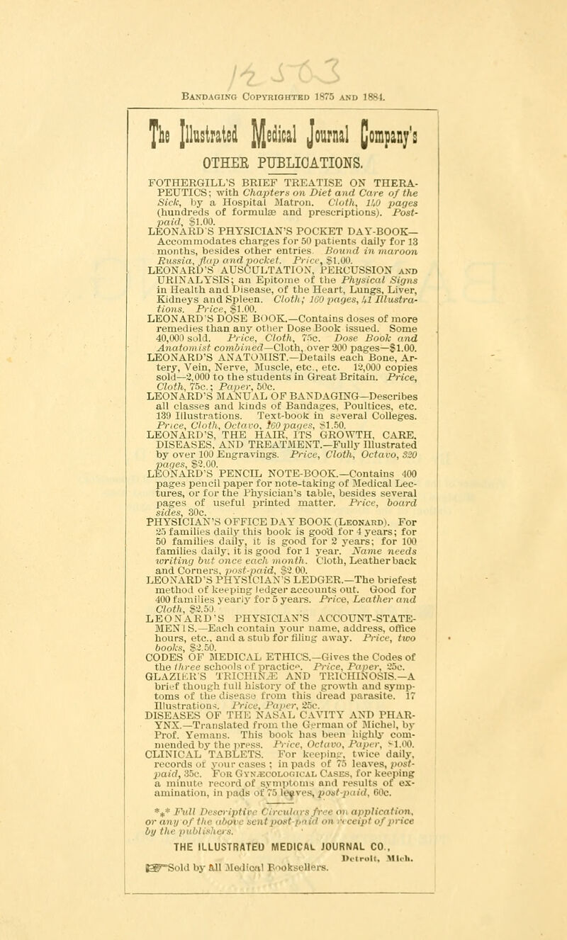 Bandaging Copyrightbd 1875 and 18frl. The Jlluslratei Medical Journal [j OTHEE PUBLICATIONS. FOTHERGILL'S BRIEF TREATISE ON THERA- PEUTICS; with ChaiAers on Diet and Care of the Sick, by a Hospital Matron. Cloth, lUO jjagea (hundreds of formulae and prescriptions). Post- paid, Sl.OO. LEONARDS PHYSICIAN'S POCKET DAY-BOOK— Accommodates charges for 50 patients daily for 13 months, besides other entries Bound in maroon Russia, flap and pocket. Price, Sl.OO. LEONARD'S AUSCULTATION, PERCUSSION axd URINALYSIS; an Epitome of the Physical Signs in Health and Disease, of the Heart, Lungs, Liver, Kidneys and Spleen. Cloth; IGO pages, Ul Illustra- tions. Price, $1.00. LEONARDS DOSE BOOK.—Contains doses of more remedies than any other Dose Book issued. Some 40,000 sold. Price, Cloth, Wc. Dose Book and Anatomist C07n(>ined—Cloth, over 900 pages—$1.00. LEONARD'S ANAT0:MIST.—Details each Bone, Ar- tery, Vein, Nerve, Muscle, etc., etc. 1^,000 copies sold—9,000 to the students in Great Britain. Price, Cloth, 75c.; Paper, 50c. LEONARD'S MANUAL OF BANDAGING—Describes all classes and kinds of Bandages, Poultices, etc. 139 Illustrations. Text-book in several Colleges. Price, Cloth, Octavo, i60 paqes, S1.50. LEONARD'S, THE HAIR, ITS GROWTH, CARE. DISEASES, AND TREATMENT.—Fully Illustrated by over 100 Engravings. Price, Cloth, Octavo, 320 paqes, $2.00. LEONARD'S PENCIL NOTE-BOOK.—Contains 400 page-s pencil paper for note-taking of Medical Lec- tures, or for the Phj-sician's table, besides several pages of useful printed matter. Price, board sides, 30c. PHYSICIAN'S OFFICE DAY BOOK (Leonard). For 95 families daily this book is good for 4 years; for 50 families daily, it is good for 9 years; for 100 families daily, it is good for 1 year. Name needs writing but once each month. Cloth, Leatherback and Corners, jiost-paid, S9O0. LEONARD'S PHYSICIAN'S LEDGER.—The briefest method of keeping ledger accounts out. Good for 400 families yearly for 5 j'ears. Price, Leather and Cloth, $9.50. LEONARD'S PHYSICIAN'S ACCOUNT-STATE- MENIS.—Each contain j-our name, address, office hours, etc., and a stub for filing away. Price, two books, $9.50. CODES OF MEDICAL ETHICS.—Gives the Codes of the three schools (>i practice. Price, Paper, 95e. GLAZIKRS TRICIIIN-E AND TRICHINOSIS.—A brief though lull history of the growth and symp- toms of the disease from this dread parasite. 17 Illustration-!. Price, Paper, 25c. DISEASES OF THE NASAL CAVITY AND PHAR- YNX.—Translated from the German of Michel, by Prof. Yemans. This book has been highli^ com- mended by the press. I'rice, Octavo, Paper, M.OO. CLINICAL TABLETS. For keepin.ir, twice daily, records of your eases; in pads of 75 leaves, pos^ 2}aid, 35c. For Gyn^colooical Cases, for keeping a minute record of symptoms and results of ex- amination, in i)ads of 75 ley ves, pout-paid, GOc. *#* Full Descriptit'c Circulars free 07i application, or any of the above sentiJOSttpnid on receipt of price by the publi.'thers. THE ILLUSTRATED MEDICAL JOURNAL CO.. I>ttroll. .'Vllt-li. ^rSold by all Mediottl Booksellers.