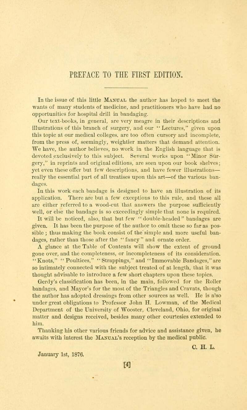 In the issue of this little M^vnual, the author has hoped to meet the wants of many students of medicine, and practitioners who have had no opportunities for hospital drill in bandaging. Our text-books, in general, are very meagre in their descriptions and illustrations of this branch of surgery, and our Lectures, given upon this topic at our medical colleges, are too often cursory and incomplete, from the press of, seemingly, weightier matters that demand attention. We have, the author believes, no work in the English language that is devoted exclusively to this subject. Several works upon Minor Sur- gery, in reprints and original editions, are seen upon our book shelves; yet even these offer but few descriptions, and have fewer illustrations— really the essential part of all treatises upon this art—of the various ban- dages. In this work each bandage is designed to have an illustration of its application. There are but a few exceptions to this rule, and these all are either referred to a wood-cut that answers the purpose sufficiently well, or else the bandage is so exceedingly simple that none is required. It will be noticed, also, that but few  double-headed  bandages are given. It has been the purpose of the author to omit these so far as pos- sible ; thus making the book consist of the'simple and more useful ban- dages, rather than those after the fancy and ornate order. A glance at the Table of Contents will show the extent of gi'ound gone over, and the completeness, or incompleteness of its consideration. Knots, Poultices,  Strappings/'and Immovable Bandages, are so intimately connected with the subject treated of at length, that it was thought advisable to introduce a few short chapters upon these topics. Gerdy's classification has been, in the main, followed for the Roller bandages, and Mayor's for the most of the Triangles and Cravats, though the author has adopted dressings from other sources as well. He is a'so under great obligations to Professor John H. Lowman, of the Medical Department of the University of Wooster. Cleveland, Ohio, for original matter and designs received, besides many other courtesies extended to him. Thanking his other various friends for advice and assistance given, he awaits with interest the Manual's reception by the medical public. C. H. L. January 1st, 1876.