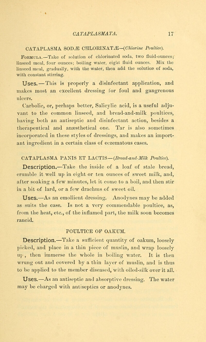CATAPLASM A SOD^ CHLORINATE—(C/itorme Poultice). Formula.—Take of solution of chlorinated soda, two fluid-ounces; linseed meal, four ounces; boiling water, eiglit fluid ounces. Mix the linseed meal, gradually, with the water, then add the solution of soda, with constant stirring. Uses. — This is properly a disinfectant application, and makes most an excellent dressing for foul and gangrenous ulcers. Carbolic, or, perhaps better. Salicylic acid, is a useful adju- vant to the common linseed, and bread-and-milk poultices, having both an antiseptic and disinfectant action, besides a therapeutical and anaesthetical one. Tar is also sometimes incorporated in these styles of dressings, and makes an import- ant ingredient in a certain class of eczematous cases. CATAPLASM A PANIS ET LACTIS — {Bread-and-Milk Poultice). Description.—Take the inside of a loaf of stale bread, crumble it well up in eight or ten ounces of sweet milk, and, after soaking a few minutes, let it come to a boil, and then stir in a bit of lard, or a few drachms of sweet oil. Uses.—As an emollient dressing. Anodynes may be added as suits the case. Is not a very commendable poultice, as, from the heat, etc., of the inflamed part, the milk soon becomes rancid. POULTICE OF OAKUM. Description.—Take a sufficient quantity of oakum, loosely picked, and place in a thin piece of muslin, and wrap loosely up, then immerse the whole in boiling water. It is then wrung out and covered by a thin layer of muslin, and is thus to be applied to the member diseased, with oiled-silk over it all. Uses.—As an antiseptic and absorptive dressing. The water may be charged with antiseptics or anodynes.