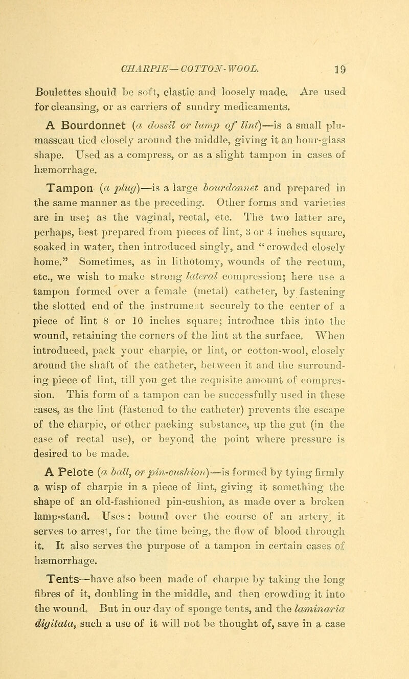 Boulettes shoulcl Le soft, elastic and loosely made. Are used for cleansing, or as carriers of sundry medicaments. A Bourdonnet (« dossil or limip of lint)—is a small plu- masseau tied closely around the middle, giving it an liour-glass shape. Used as a compress, or as a slight tampon in cases of hseraorrhage. Tampon {a plug)—is a large bourdonnet and prepared in the same manner as the preceding. Other forms and varieties are in use; as the vaginal, rectal, etc. The two latter are, perhaps, best prepared from pieces of lint, 3 or 4 inches square, soaked in water, then introduced singly, and.crowded closely home. Sometimes, as in lithotomy, wounds of the rectum, etc., we wish to make strong lateral compression; here use a tampon formed over a female (metal) catheter, by fastening the slotted end of the instrumciit securely to the center of a piece of lint 8 or 10 inches square; introduce this into the wound, retaining the corners of the lint at the surface. When introduced, pack your charpie, or lint, or cotton-wool, closely around the shaft of the catheter, between it and the surround- ing piece of lint, till you get the requisite amount of compres- sion. This form of a tampon can be successfully used in these caseSj as the lint (fastened to the catheter) prevents the escape of the charpie, or other packing substance, up the gut (in the case of rectal use), or beyond the point where pressure is desired to be made. A Pelote (« hall^ or pin-cushion)—is formed by tying firmly a wisp of charpie in a piece of lint, giving it something the shape of an old-fasliioned pin-cushion, as made over a broken lamp-stand. Uses : bound over the course of an artery^ it serves to arrest, for the time being, the flow of blood through it. It also serves the purpose of a tampon in certain cases of haemorrhage. Tents—have also been made of charpie by taking the long fibres of it, doubling in the middle, and then crowding it into the wound. But in our day of sponge tents, and the laininaria digitata^ such a use of it will not be thought of, save in a case
