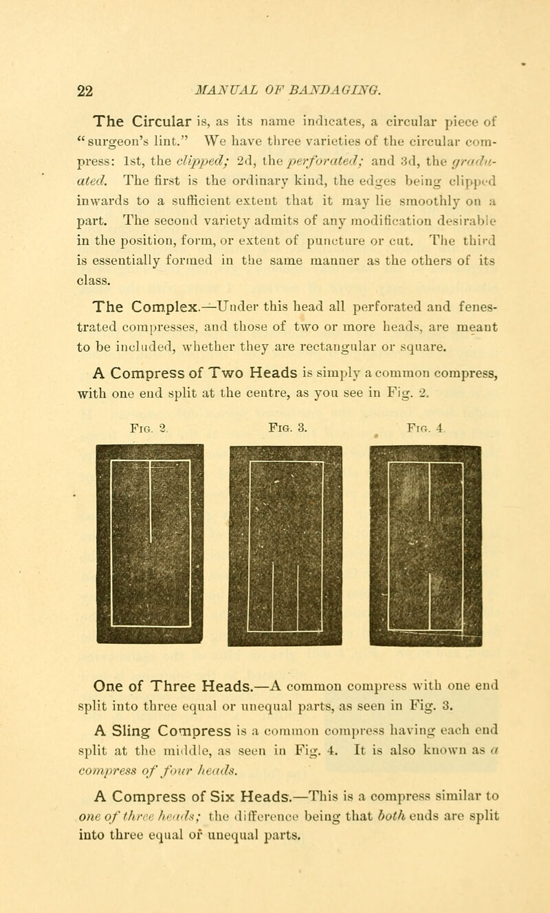 The Circular is, as its name indicates, a circular piece of surgeon's lint. We have tliree varieties of the circular com- press: 1st, the clipped; 2d, \\\q perforated; and ;3d, the gradu- ated. The first is the ordinary kind, the edges being clipped inwards to a sufficient extent that it may lie smoothly on a part. The second variety admits of any modification desirable in the position, form, or extent of puncture or cut. The third is essentially formed in the same manner as the others of its class. The Complex.^-Under this head all perforated and fenes- trated compresses, and those of two or more heads, are meant to be included, whether they are rectangular or square. A Compress of Two Heads is simply a common compress, with one end split at the centre, as you see in Fig. 2. Fig. 3. Fig. 3. Ftg. 4 One of Three Heads.—A common compress with one end split into three equal or unequal parts, as seen in Fig. 3. A Sling Compress is a common compress having each end split at tlic middle, as seen in Fig. 4. It is also known as a compress of four heads. A Compress of Six Heads.—This is a compress similar to one of three /i(''(d^; the dilforenco being that botliQwds are split into three equal of unequal parts.