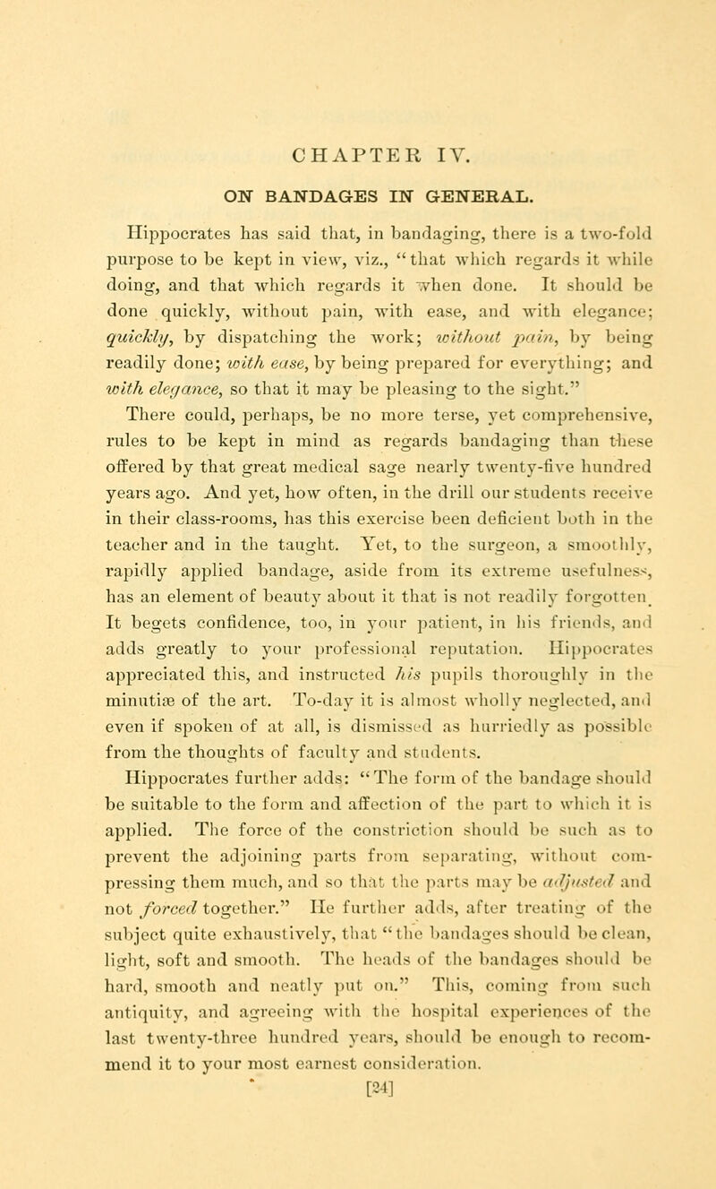 ON BANDAGES IN GENERAL. Hippocrates has said tliat, in bandaging, there is a two-fold purpose to be kept in view, viz.,  that which regards it while doing, and that which regards it vhen done. It should be done quickly, without pain, with ease, and with elegance; quickly, by dispatching the work; loithout pain, by being readily done; with ease, by being prepared for everything; and with elegance, so that it may be pleasing to the sight. There could, perhaps, be no more terse, yet comprehensive, rules to be kept in mind as regards bandaging than these offered by that great medical sage nearly twenty-five hundred years ago. And yet, how often, in the drill our students receive in their class-rooms, has this exercise been deficient both in the teacher and in the taught. Yet, to the surgeon, a smoothly, rapidly aj^plied bandage, aside from its extreme usefulness, has an element of beauty about it that is not readily forgotten^ It begets confidence, too, in your patient, in his friends, and adds greatly to your ^professional reputation. Hippocrates appreciated this, and instructed his pupils thoroughly in the minutioe of the art. To-day it is almost wholly neglected, an«l even if spoken of at all, is dismissed as hurriedly as possible' from the thoughts of faculty and stiulents, Hippocrates further adds: The form of the bandage should be suitable to the form and affection of the part to which it is applied. The force of the constriction should be such as to prevent the adjoining parts from separating, without com- pressing them much, and so that the parts may be adjusted and not forced together. He further adds, after treating of the subject quite exhaustively, that the bandages should be clean, light, soft and smooth. The heads of the bandages should be hard, smooth and neatly put on. This, coming from such antiquity, and agreeing with the hospital experiences of the last twenty-three hundred years, should be enough to recom- mend it to your most earnest consideration. [24]