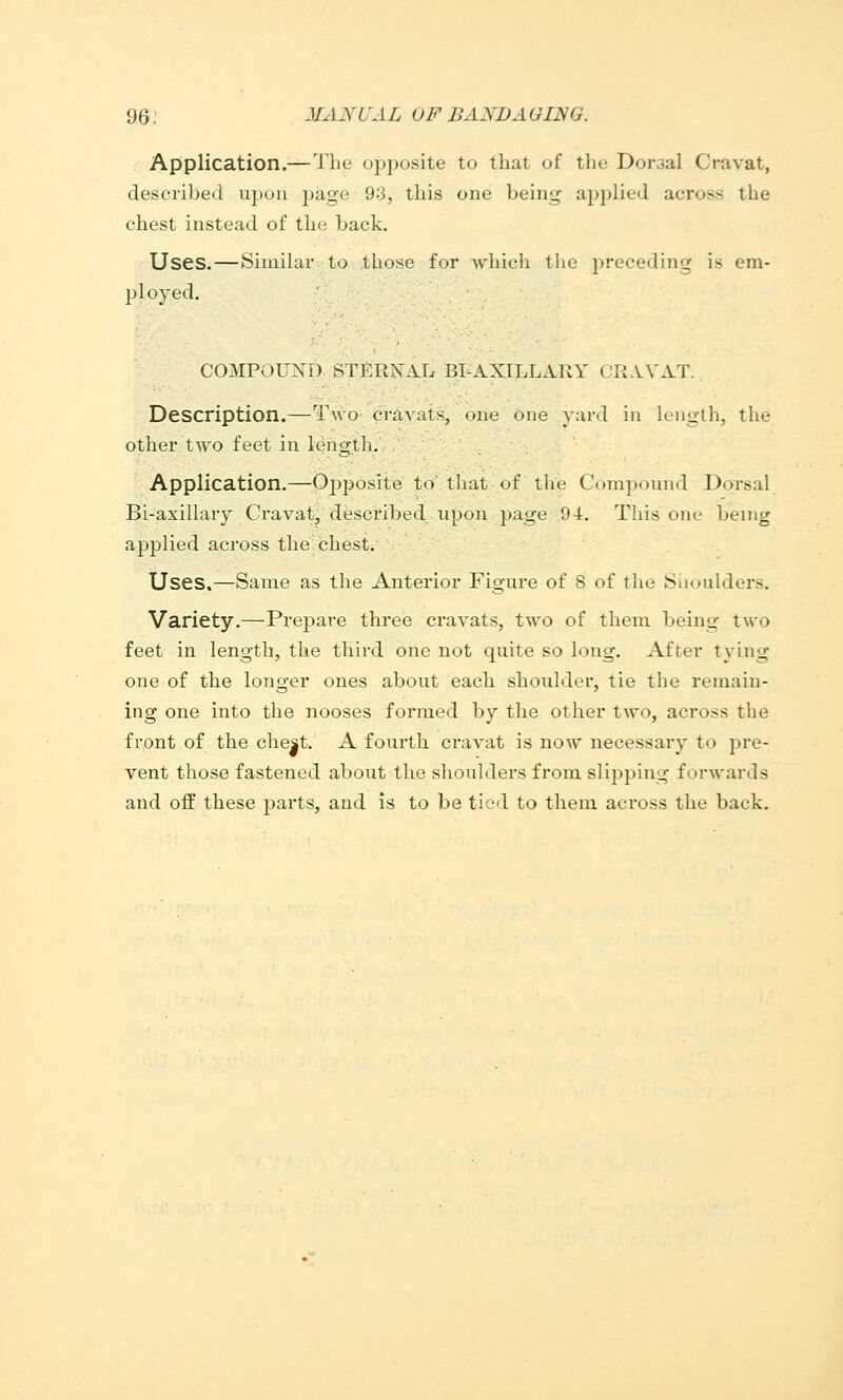 Application.—The o^jposite to that of the Dorsal Cravat, described upon page 93, this one being applied across the chest instead of the back. Uses.—Similar to those for which the jireceding is em- ployed. COMPOUND STf:RN^AL BPAXILLARY CR.VVAT. Description.—Two cmvuts, one one yard iu length, the other two feet in lengtli. Application.—Ojjposite to that of the Compound Dorsal Bi-axillary Cravat, described upon Jjage 94. This one being applied across the'chest. Uses,—Same as the Anterior Figure of 8 of the Siioulders. Variety.—Prepare three cravats, two of them being two feet in length, the third one not quite so long. After tying one of the longer ones about each shoulder, tie the remain- ing one into the nooses formed by the other two, across the front of the che|t. A fourth cravat is now necessary to pre- vent those fastened about the shoulders from slipping forwards and off these parts, and is to be tied to them across the back.