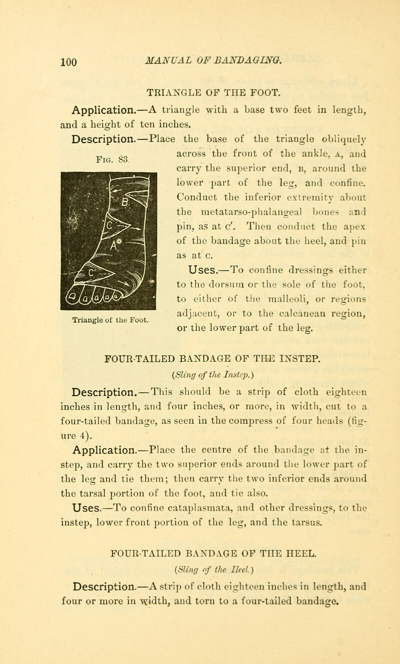 Fig. 83. TRIANGLE OF THE FOOT. Application.—A triangle with a base two feet in length, and a height of ten inches. Description.—Place the base of the triangle obliquely across the front of the ankle, a, and carry the superior end, b, around the lower part of the leg, and confine. Conduct the inferior extremity about the metatarso-phalangeal bones and pin, as at c'. Then conduct the apex of the bandage about the heel, and pin as at c. Uses.—To confine dressings either to the dorsum or the sole of the foot, to either ot the malleoli, or regions adjacent, or to the calcanean region, or the lower part of the leg. Triangle of the Foot. FOUR-TAILED BANDAGE OF THE INSTEP. {Sling of the Instep.) Description.—This should be a strip of cloth eighteen inches in length, and four inches, or more, in width, cut to a four-tailed bandage, as seen in the compress of four heads (fig- ure 4). Application.—Place the centre of the bandage at the in- step, and carry the two superior ends around the lower part of the leg and tie them; then carry tlie two inferior ends around the tarsal portion of the foot, and tie also. Uses.—To confine cataplasmata, and other dressings, to the instep, lower front portion of the leg, and the tarsus. FOUR-TAILED BANDAGE OF THE HEEL. {Sling of the Heel.) Description.—A strip of cloth eighteen inches in length, and four or more in ^vidth, and torn to a four-tailed bandage.