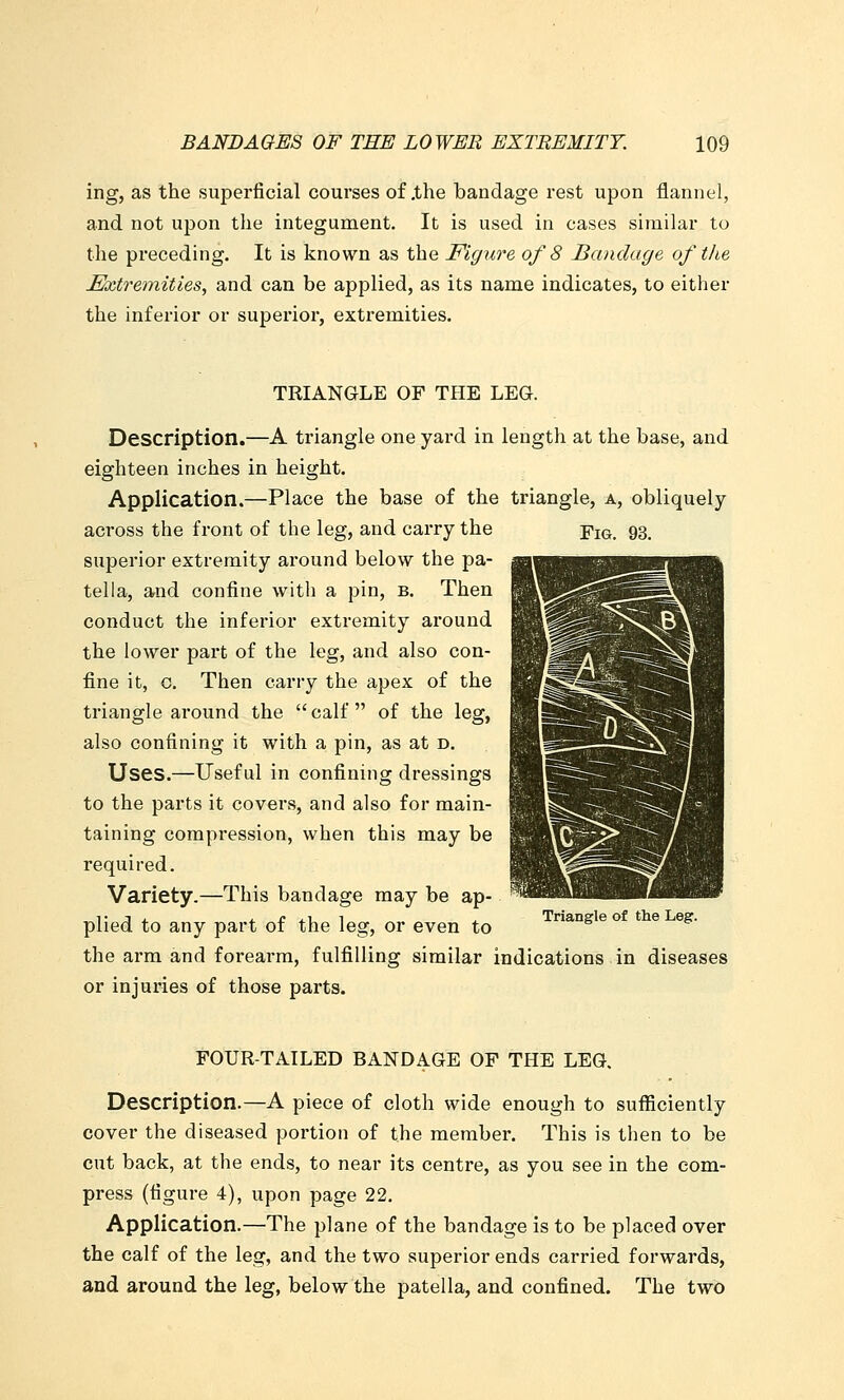 ing, as the superficial courses of .the bandage rest upon flannel, and not upon the integument. It is used in cases similar to the preceding. It is known as the Figure of 8 Bandage of the Extremities, and can be applied, as its name indicates, to either the inferior or superior, extremities. TRIANGLE OF THE LEG. Description.—A triangle one yard in length at the base, and eighteen inches in height. Application.—Place the base of the triangle, a, obliquely across the front of the leg, and carry the Fiq. 93, superior extremity around below the pa- tella, and confine with a pin, b. Then conduct the inferior extremity around the lower part of the leg, and also con- fine it, c. Then carry the apex of the triangle around the  calf  of the leg, also confining it with a pin, as at d. Uses.—Useful in confining dressings to the parts it covers, and also for main- taining compression, when this may be required. Variety.—This bandage may be ap- plied to any part of the leg, or even to ^*°^^' ** '^' ^'^• the arm and forearm, fulfilling similar indications in diseases or injuries of those parts. FOUR-TAILED BANDAGE OF THE LEG. Description.—A piece of cloth wide enough to sufficiently cover the diseased portion of the member. This is then to be cut back, at the ends, to near its centre, as you see in the com- press (figure 4), upon page 22. Application.—The plane of the bandage is to be placed over the calf of the leg, and the two superior ends carried forwards, and around the leg, below the patella, and confined. The two
