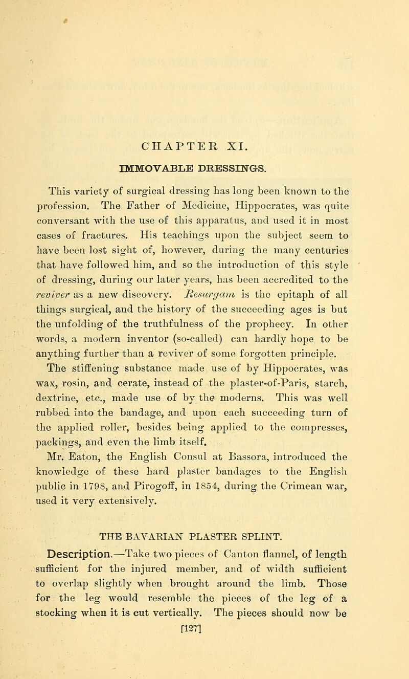 CHAPTER XI. IMMOVABLE DRESSINGS. This variety of surgical dressing has long been known to the profession. The Father of Medicine, Hippocrates, was quite conversant with the use of this apparatus, and used it in most cases of fractures. His teachings upon the subject seem to have been lost sight of, however, during the many centuries that have followed him, and so the introduction of this style of dressing, during our later years, has been accredited to the reviver as a new discovery. Mesurgam is the epitaph of all things surgical, and the history of the succeeding ages is but the unfolding of the truthfulness of the prophecy. In other words, a modern inventor (so-called) can hardly hope to be anything further than a reviver of some forgotten principle. The stiffening substance made use of by Hippocrates, was wax, rosin, and cerate, instead of the plaster-of-Paris, starch, dextrine, etc., made use of by the moderns. This was well rubbed into the bandage, and upon each succeeding turn of the applied roller, besides being applied to the compresses, packings, and even the limb itself. Mr. Eaton, the English Consul at Bassora, introduced the knowledge of these hard plaster bandages to the Englisli public in 1798, and Pirogoff, in 1854, during the Crimean war, used it very extensively. THE BAVAEIAN PLASTER SPLINT. Description.—Take two pieces of Canton flannel, of length sufficient for the injured member, and of width sufficient to overlap slightly when brought around the limb. Those for the leg would resemble the pieces of the leg of a stocking when it is cut vertically. The pieces should now be ri27i