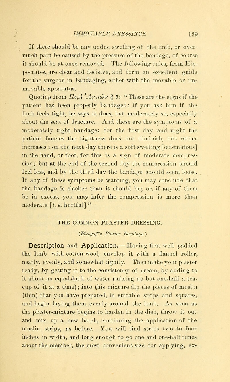 If there should be any undue swelling of the limb, or over- much pain be caused by the pressure of the bandage, of course it should be at once removed. The following rules, from Hip- pocrates, are clear and decisive, and form an excellent guide for the surgeon in bandaging, either with the movable or im- movable apparatus. Quoting from Ilepi AyfX(2)v § 5: These are the signs if the patient has been pi'operly bandaged: if you ask him if the limb feels tight, he says it does, but moderately so, especially about the seat of fracture. And these are the symptoms of a moderately tight bandage: for the first day and night the patient fancies the tightness does not diminish, but rather increases ; on the next day there is a soft swelling [(Edematous] in the hand, or foot, for this is a sign of moderate compres- sion; but at the end of the second day the compression should feel less, and by the third day the bandage should seem loose. If any of these syrnptoms be wanting, you may conclude that the bandage is slacker than it should be; or, if any of them be in excess, you may infer the comjjression is more than modei-ate [^. e. hurtful]. THE COMMON PLASTER DRESSING. {Pirogoff's Plaster Bandage.) Description and Application,— Having first well padded the limb with cotion-wool, envelop it with a flannel roller, neatly, evenly, and somewhat tightly. Then make your plaster ready, by getting it to the consistency of cream, by adding to it about an equal Jbulk of water (mixing up but one-half a tea- cup of it at a time); into this mixture dip the pieces of muslin (thin) that you have prepared, in suitable strips and squares, and begin laying them evenly around the limb. As soon as the plaster-mixture begins to harden in the dish, throw it out and mix up a new batch, continuing the application of the muslin strips, as before. You will find strips two to four inches in width, and long enough to go one and one-half times about the member, the most convenient size for applying, ex-