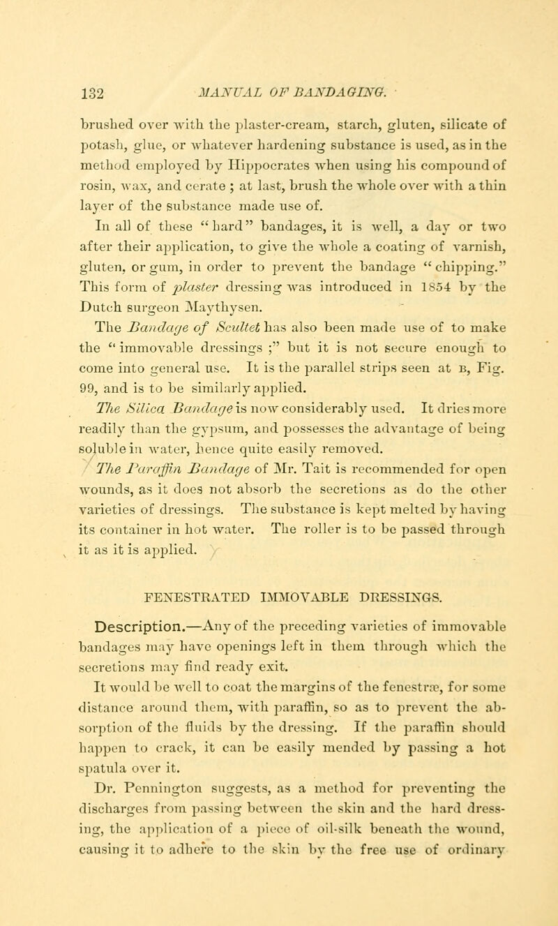 brushed over with the plaster-cream, starch, gluten, silicate of potash, glue, or Avhatever hardening substance is used, as in the method employed by Hippocrates when using his compound of rosin, wax, and cerate ; at last, brush the whole over with a thin layer of the substance made use of. In all of these hard bandages, it is well, a day or two after their application, to give the whole a coating of varnish, gluten, or gum, in order to prevent the bandage chipping. This form of/)7as^er dressing was introduced in 1854 by the Dutch Burgeon Maythysen. The Jjandage of Scicltet has also been made use of to make the  immovable dressings ; but it is not secure enough to come into general use. It is the parallel strips seen at b. Fig. 99, and is to be similarly applied. TJie Silica bandage is now considerably used. It dries more readily than the gypsum, and possesses the advantage of being soluble in Avater, hence quite easily removed. The Paraffin Bandage of Mr. Tait is recommended for open wounds, as it does not absorb the secretions as do the other varieties of dressings. The substance is kept melted by having its container in hot water. The roller is to be passed through it as it is applied. FENESTRATED IMMOVABLE DRESSINGS. Description.—Any of the preceding varieties of immovable bandages may have openings left in them through which the secretions may find ready exit. It would be well to coat the margins of the fenestrre, for some distance around them, with paraffin, so as to prevent the ab- sorption of the fluids by the dressing. If tlio paraffin should happen to crack, it can be easily mended by passing a hot spatula over it. Dr. Pennington suggests, as a method for preventing the discharges froju passing between the skin and the hard dress- ing, the application of a piece of oil-silk beneath tlie wound, causing it to adhere to the skin by the free use of ordinary