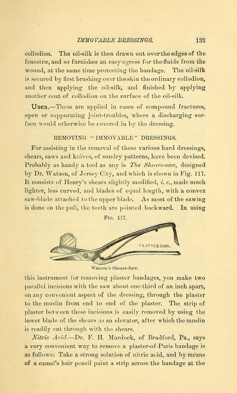 collodion. The oil-silk is then drawn out overthe edges of the fenestras, and so furnishes an easy egress for the fluids from the wound, at the same time j^rotecting the bandage. The oil-silk is secured by first brushing over the-skin the ordinary collodion, and then ap^Dlying the oil-silk, and finished by applying another coat of collodion on the surface of the oil-silk. Uses,—^These are applied in cases of compound fractures, open or suppurating joint-troubles, where a discharging sur- face would otherwise be covered in by the dressing. EEMOVING  IMMOVABLE  DRESSINGS, For assisting in the removal of these various hard dressings, shears, saws and knives, of sundry patterns, have been devised. Probably as handy a tool as any is The Shears-saw, designed by Dr. Watson, of Jersey City, and which is shown in Fig. 117. It consists of Henry's shears slightly modified, i. e., made much lighter, less curved, and blades of equal length, with a convex saw-blade attached to tlie upper blade. As most of the sawing is done on the pull, the teeth are 2:)ointed backward. In using Fig. 117. Watson's Shears-Saw. this instrument for removing plaster bandages, you make two parallel incisions with the saw about one-third of an inch apart, on any convenient aspect of the dressing, through the plaster to the muslin from end to end of the plaster. The strip of plaster between these incisions is easily removed by using the lower blade of the shears as an elevator, after which the muslin is readily cut through with the shears. Nitric Acid.—Dr. F. H. Murdock, of Bradford, Pa., says a very convenient way to remove a plaster-of-Paris bandage is as follows: Take a strong solution of nitric acid, and by means of a camel's hair pencil paint a strip across the bandage at the