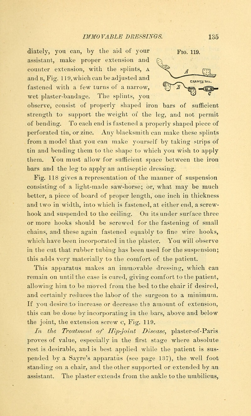 diately, you can, by the aid of your -ptG. 119. assistant, make proper extension and counter extension, with the sj^lints, A and B, Fig. 119, wb ich can be adj usted and fastened with a few turns oF a narrow, wet plaster-bandage. The splints, you observe, consist of properly shaped iron bars of sufficient strength to support the weight of the leg, and not permit of bending. To each end is fastened a properly shaped piece of perforated tin, or zinc. Any blacksmith can make these splints from a model that you can make yourself by taking strips of tin and bending them to the shape to which you wish to apply them. You must allow for sufficient space between the iron bars and the leg to apply an antiseptic dressing. Fig. 118 gives a representation of the manner of suspension consisting of a light-made saw-horse; or, what may be much better, a piece of board of proper length, one inch in thickness and two in width, into which is fastened, at either end, a screw- hook and suspended to the ceiling. On its under surface three or more hooks should be screwed for the fastening of small chains, and these again fastened equably to fine wire hooks, which have been incorporated in the plaster. You will observe in the cut that rubber tubing has been used for the suspension; this adds very materially to the comfort of the patient. This apparatus makes an immovable dressing, which can remain on until the case is cured, giving comfort to the patient, allowing him to be moved from the bed to the chair if desired, and certainly reduces the labor of the surgeon to a minimum. If you desire to increase or decrease the amount of extension, this can be done by incorporating in the bars, above and below the joint, the extension screw c. Fig. 119. Zn the Treatment of Illp-joint Disease, plaster-of-Paris proves of value, especially in the first stage where absolute rest is desirable, and is best applied while the patient is sus- pended by a Sayre's apparatus (see page 137), the well foot standing on a chair, and the other supported or extended by an assistant. The plaster extends from the ankle to the umbilicus,