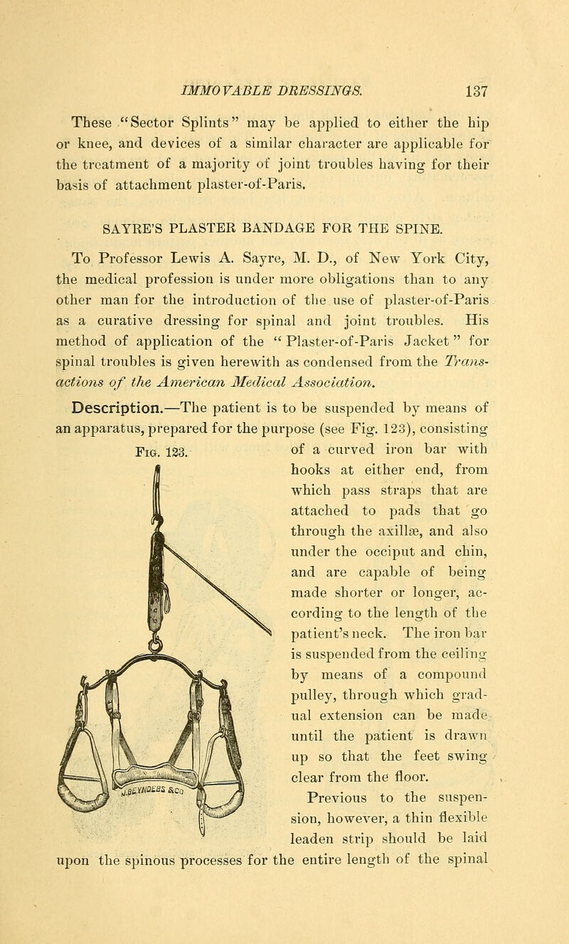 These Sectoi* Splints may be applied to either the hip or knee, and devices of a similar character are applicable for the treatment of a majority of joint troubles having for their basis of attachment plaster-of-.Paris. SAYRE'S PLASTER BANDAGE FOR THE SPINE. To Professor Lewis A. Sayre, M. D., of New York City, the medical profession is under more obligations than to any other man for the introduction of the use of plaster-of-Paris as a curative dressing for spinal and joint troubles. His method of application of the  Plaster-of-Paris Jacket  for spinal troubles is given herewith as condensed from the Trans- actions of the American Medical Association. Description.—The patient is to be suspended by means of an aj)paratus, prepared for the purpose (see Fig. 123), consisting Fig. 133. of a curved iron bar with hooks at either end, from which pass straps that are attached to pads that go through the axillae, and also under the occiput and chin, and are capable of being made shorter or longer, ac- cording to the length of the patient's neck. The iron bar is suspended from the ceiling by means of a compound pulley, through which grad- ual extension can be made until the patient is drawn up so that the feet swing clear from the floor. Previous to the suspen- sion, however, a thin flexible leaden strip should be laid upon the spinous processes for the entire length of the spinal