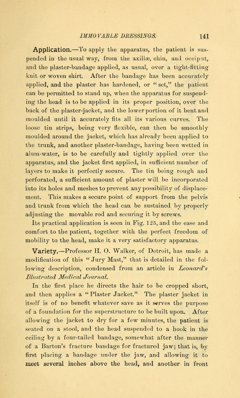 Application.—To apply the apparatus, the patient is sus- pended in the usual way, from the axillae, chin, and ocoiput, and the plaster-bandage applied, as usual, over a tight-fitting knit or woven shirt. After the bandage has been accurately applied, and the plaster has hardened, or  set, the patient can be permitted to stand up, when the apparatus for suspend- ing the head is to be applied in its proper position, over the back of the plaster-jacket, and the lower portion of it bent and moulded until it accurately fits all its various curves. The loose tin strips, being veiy flexible, can then be smoothly moulded around the jacket, which has already been applied to the trunk, and another plaster-bandage, having been wetted in alum-water, is to be carefully and tightly applied over the apparatus,: and the jacket first applied, in sufficient number of layers to make it perfectly secure. The tin being rough and perforated, a sufficient amount of plaster will be incorporated into its holes and meshes to prevent any possibility of displace- ment. This makes a secure point of support from the pelvis and trunk from which the head can be sustained by properly adjusting the movable rod and securing it by screws. Its practical application is seen in Fig. 125, and the ease and comfort to the patient, together with the perfect freedom of mobility to the head, make it a very satisfactory apparatus. Variety.—Professor H. O. Walker, of Detroit, has made a modification of this  Jury Mast, that is detailed in the fol- lowing description, condensed from an article in Leonard''s Illustrated Medical Journal. In the first place he directs the hair to be cropped short, and then applies a Plaster Jacket. The plaster jacket in itself is of no benefit whatever save as it serves the purpose of a foundation for the superstructure to be built upon. After allowing the jacket to dry for a few minutes, the patient is seated on a stool, and the head suspended to a hook in the ceiling by a four-tailed bandage, somewhat after the manner of a Barton's fracture bandage for fractured jaw; that is, by first placing a bandage under the jaw, and allowing it to meet several inches above the head, and another in front
