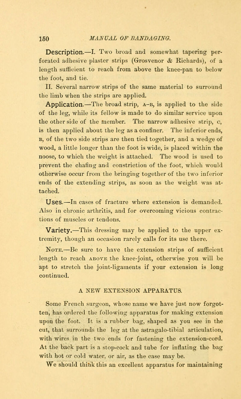 Description.—I. Two broad and somewhat tapering per- forated adhesive plaster strips (Grosvenor & Richards), of a length sufficient to reach from above the knee-pan to below the foot, and tie. ll. Several narrow strips of the same material to surround the limb when the strips are applied. Application.—The broad strip, a-b, is applied to the side of the leg, while its fellow is made to do similar service upon the other side of the member. The narrow adhesive strip, c, is then applied about the leg as a confiner. The inferior ends, B, of the two side strips are then tied together, and a wedge of wood, a little longer than the foot is wide, is placed within the noose, to which the weight is attached. The wood is used to prevent the chafing and constriction of the foot, which would otherwise occur from the bringing together of the two inferior ends of the extending strips, as soon as the weight was at- taclied. Uses.—In cases of fi'acture where extension is demanded. Also in chronic arthritis, and for overcoming vicious contrac- tions of muscles or tendons. Variety.—This dressing may be applied to the upper ex- tremity, though an occasion rarely calls for its use there. Note.—Be sure to have the extension strips of sufficient length to reach above the knee-joint, otherwise you will be apt to stretch the joint-ligaments if your extension is long continued. A NEW EXTENSION APPARATUS. Some French surgeon, whose name we have just now forgot- ten, has ordered the following apparatus for making extension upon the foot. It is a rubber bag, shaped as you see in the cut, that surrounds the leg at the astragalo-tibial articulation, with wires in the two ends for fastening the extension-cord. At the back part is a stop-cock and tube for inflating the bag with hot or cold water, or air, as the case may be. We should thitik this an excellent apparatus for maintaining