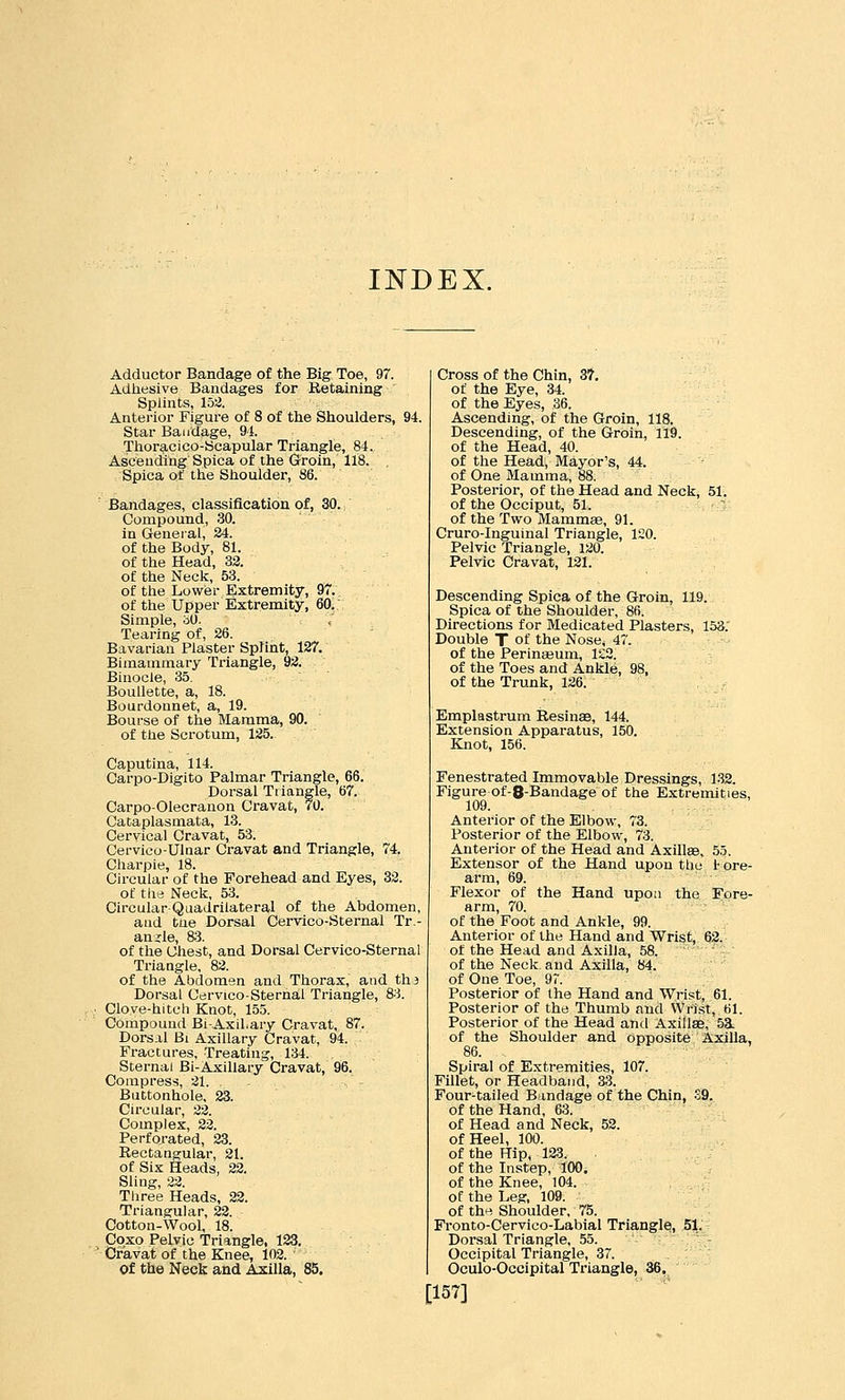 INDEX. Adductor Bandage of the Big Toe, 97. Adhesive Bandages for Retaining Splints, la2. Antei'ior Figure of 8 of the Shoulders, 94. Star Bandage, 9J. Thor3,cico-ycapular Triangle, 84. Ascending Spica of the Groin, 118. Spica of the Shoulder, 86. ' Bandages, classification of, 30. Compound, 30. in General, 24. of the Body, 81. of the Head, 32. of the Neck, 53. of the Lower Extremity, 97. of the Upper Extremity, 60. Simple, bO. Tearing of, 26. Bavarian Plaster Spfint, 127. Bimammary Triangle, 92. Binocle, 35. Boullette, a, 18. Bourdonnet, a, 19. Bourse of the Mamma, 90. of the Scrotum, 125. Caputina, 114. Carpo-Digito Palmar Triangle, 66. Dorsal Triangle, 67. Oarpo-Olecranon Cravat, 70. Cataplasmata, 13. Cervical Cravat, 53. Cervico-Ulaar Cravat and Triangle, 74. Ciiarpie, 18. Ch-cular of the Forehead and Eyes, 33. of the Neck, 53. Circular Quadrilateral of the Abdomen, and tue Dorsal Cervico-Sternal Tr- anjcle, 83. of the Chest, and Dorsal Cervico-Sternal Triangle, 82. of the Abdomen and Thorax, and tha Dorsal Cervico-Sternal Triangle, 83. Clove-hitcli Knot, 155. Compound Bi-Axil.ary Cravat, 87. Dorsal Bi Axillary Cravat, 94. Fractures, Treating, 134. Sternal Bi-Axillary Cravat, 96. Compress, 21. Buttonhole, 23. Circular, 22. Complex, 22. Perfoj-ated, 23. Rectangular, 21. of Six Heads, 22. Sling, 22. Three Heads, 22. Triangular, 22. Cotton-Wool, 18. Coxo Pelvic Triangle, 123. Cravat of the Knee, 102. of the Neck and Axilla, 85. Cross of the Chin, 37, of the Eye, 34. of the Eyes, 36. Ascending, of the Groin, 118. Descending, of the Groin, 119. of the Head, 40. of the Head, Mayor's, 44. of One Mamma, 88. Posterior, of the Head and Neck, 51. of the Occiput, 51.  of the Tvi^o Mammse, 91. Cruro-Inguinal Triangle, 1~0. Pelvic Triangle, 120. Pelvic Cravat, 131. Descending Spica of the Groin, 119. Spica of the Shoulder, 86. Directions for Medicated Plasters, 153: Double T of the Nose, 47. of the Perinajum, 122. of the Toes and Ankle, 98, of the Trunk, 126. , Emplastrum Resinae, 144. Extension Apparatus, 150. Knot, 156. Fenestrated Immovable Dressings, 132. Figure of-8-Bandage of the Extremities, 109. Anterior of the Elbow\ 73. Posterior of the Elbow, 73. Anterior of the Head and Axillae, 55. Extensor of the Hand upon tlio t ore- arm, 69. Flexor of the Hand upon the Fore- arm, 70. of the Foot and Ankle, 99. Anterior of the Hand and Wrist, 62. of the Head and Axilla, 58. of the Neck and Axilla, 84. of One Toe, 97. Posterior of the Hand and Wrist, 61. Posterior of the Thumb and Wrist, 61. Posterior of the Head and Axillae, 5E. of the Shoulder and opposite Axilla, 86. Spiral of Extremities, 107. Fillet, or Headband, 33. Four-tailed Bandage of the Chin, S9. of the Hand, 63. of Head and Neck, 52. of Heel, 100. of the Hip, 123. of the Instep, 100. of the Knee, 104. of the Leg, 109. of the Shoulder, 75. Fronto-Cervico-Labial Triangle, 51.^ Dorsal Triangle, 55. Occipital Triangle, 37. Oculo-Occipital Triangle, 36. [157]