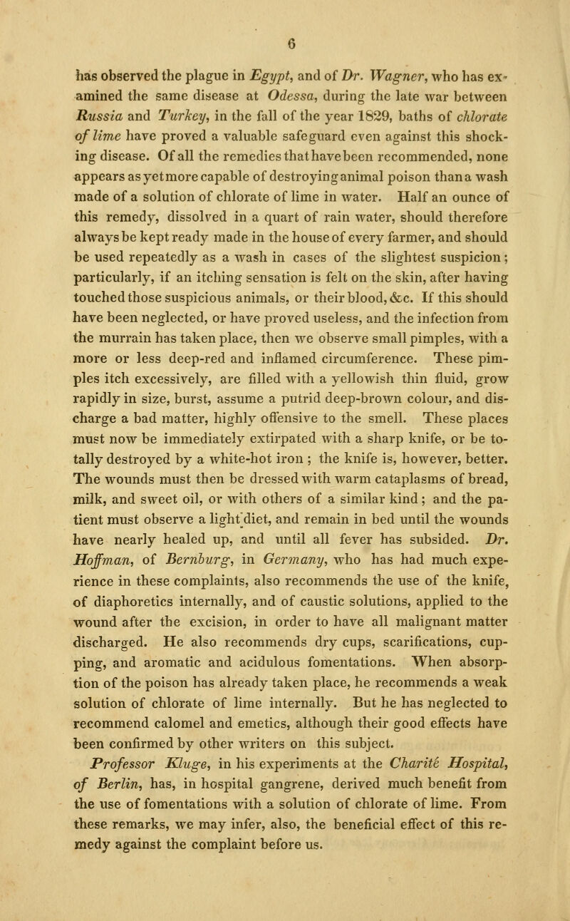 has observed the plague in Egypt, and of Dr. Wagner, who has ex- amined the same disease at Odessa, during the late war between Russia and Turkey, in the fall of the year 1829, baths of chlorate of lime have proved a valuable safeguard even against this shock- ing disease. Of all the remedies that have been recommended, none appears as yet more capable of destroying animal poison than a wash made of a solution of chlorate of lime in water. Half an ounce of this remedy, dissolved in a quart of rain water, should therefore always be kept ready made in the house of every farmer, and should be used repeatedly as a wash in cases of the slightest suspicion; particularly, if an itching sensation is felt on the skin, after having touched those suspicious animals, or their blood, &c. If this should have been neglected, or have proved useless, and the infection from the murrain has taken place, then we observe small pimples, with a more or less deep-red and inflamed circumference. These pim- ples itch excessively, are filled with a yellowish thin fluid, grow rapidly in size, burst, assume a putrid deep-brown colour, and dis- charge a bad matter, highly offensive to the smell. These places must now be immediately extirpated with a sharp knife, or be to- tally destroyed by a white-hot iron ; the knife is, however, better. The wounds must then be dressed with warm cataplasms of bread, milk, and sweet oil, or with others of a similar kind; and the pa- tient must observe a lighf diet, and remain in bed until the wounds have nearly healed up, and until all fever has subsided. Dr, Hoffman, of Bernhurg, in Germany, who has had much expe- rience in these complaints, also recommends the use of the knife, of diaphoretics internally, and of caustic solutions, applied to the wound after the excision, in order to have all malignant matter discharged. He also recommends dry cups, scarifications, cup- ping, and aromatic and acidulous fomentations. When absorp- tion of the poison has already taken place, he recommends a weak solution of chlorate of lime internally. But he has neglected to recommend calomel and emetics, although their good effects have been confirmed by other writers on this subject. Professor Kluge, in his experiments at the Chariti Hospital, of Berlin, has, in hospital gangrene, derived much benefit from the use of fomentations with a solution of chlorate of lime. From these remarks, we may infer, also, the beneficial effect of this re- medy against the complaint before us.