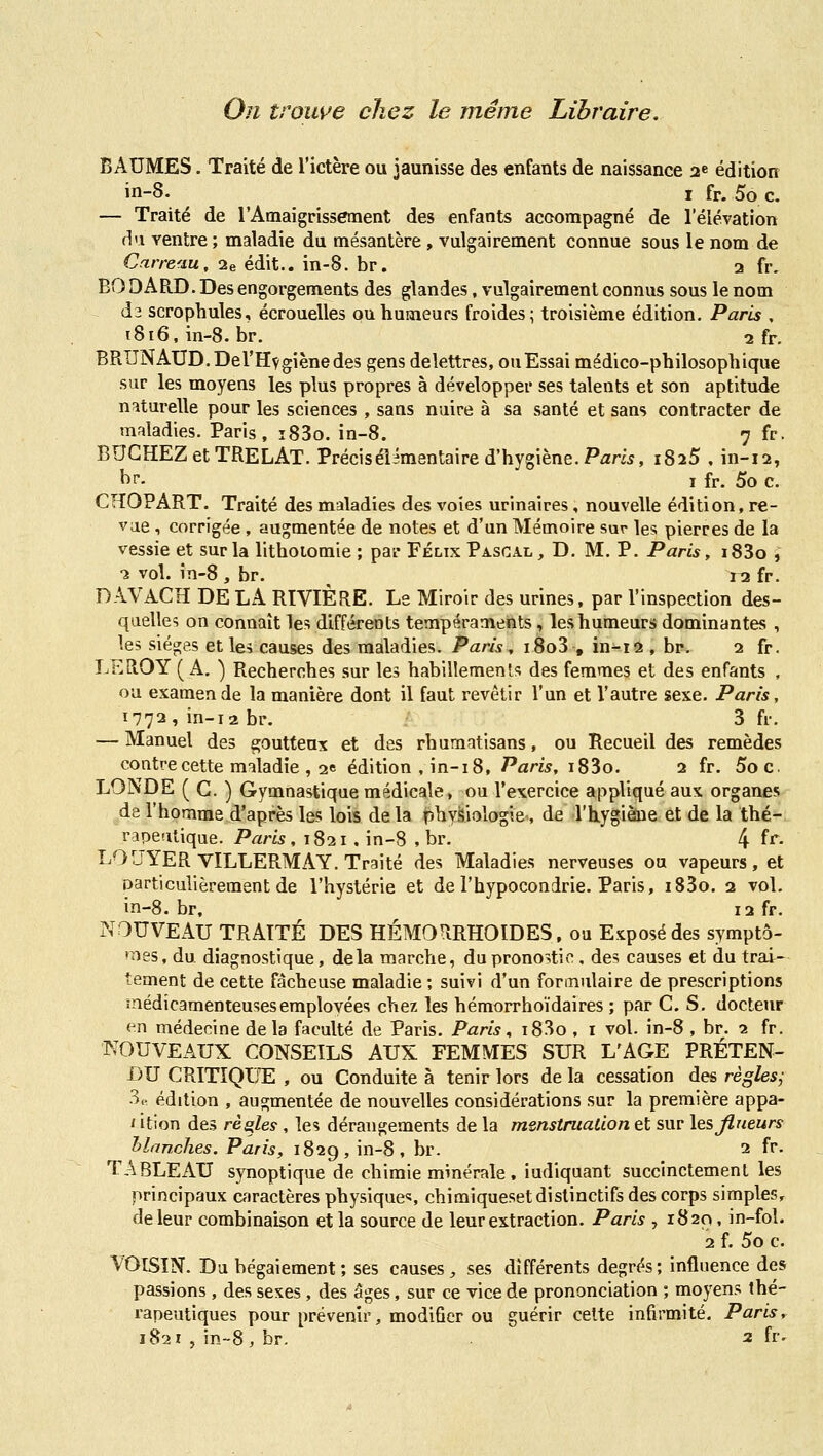 On trouve chez le même Libraire. BAUMES. Traité de l'ictère ou jaunisse des enfants de naissance 2e édition in-8. I fr. 5o c. — Traité de l'Amaigrissement des enfants accompagné de l'élévation H'i ventre ; maladie du mésantère , vulgairement connue sous le nom de Carreau, 2e édit.. in-8. br. 3 fr. BO DAR.D. Des engorgements des glandes, vulgairement connus sous le nom dî scrophules, écrouelles ouhusneurs froides; troisième édition. Paris , 1816, in-8. br. 2 fr. BRUNAUD.Del'Hvgiènedes gens delettres, ou Essai médico-philosophique sur les moyens les plus propres à développer ses talents et son aptitude naturelle pour les sciences , sans nuire à sa santé et sans contracter de maladies. Paris, î83o. in-8. 7 fr. BUCHEZ et TRELAT. Précisélîmentaire d'hygiène. Pam, 1825 . in-12, ^>f- I fr. 5o c. CHOPART. Traité des maladies des voies urinaires, nouvelle édition, re- vue , corrigée , augmentée de notes et d'un Mémoire sur les pierres de la vessie et sur la lithoiomie ; par Félix Pascal, D. M. P. Paris, i83o , 2 vol. in-8, br. ^ i^ fr. DAVACH DE LA RIVIÈRE. Le Miroir des urines, par l'inspection des- quelles on connaît les différents tempéraments, les humeurs dominantes , les sièges et le^ causes des maladies. Paris, i8o3 , in-12 , br. 2 fr. LEROY (A. ) Recherches sur les habillements des femmes et des enfants , ou examende la manière dont il faut revêtir l'un et l'autre sexe. Paris, 1772, in-12 br. 3 fr. — Manuel des goutteux et des rhumatisans, ou Recueil des remèdes contre cette maladie , 2e édition , in-i 8, Paris, i83o. 2 fr. 5oc. LONDE ( G. ) Gymnastique médicale, ou l'exercice appliqué aux organes de l'homme d'après les lois de la tîhyiîiologie, de l'hygiène et de la thé- rapeutique. Paris , 1821 . in-8 , br. 4 ^^^ LOUYERVILLERMAY. Traité des Maladies nerveuses ou vapeurs, et particulièrement de l'hystérie et de l'hypocondrie. Paris, i83o. 2 vol. in-8. br, 12 fr. ?IOUVEAU TRAITÉ DES HÉMORRHOIDES, ou Exposé des symptô- •nes, du diagnostique, delà marche, du pronostic, des causes et du trai- tement de cette fâcheuse maladie ; suivi d'un formulaire de prescriptions înédicamenteusesemployées chez les hémorrhoïdaires ; par G. S. docteur en médecine delà faculté de Paris. Paris^ i83o , i vol. in-8 , br. 2 fr. NOUVEAUX CONSEILS AUX FEMMES SUR L'AGE PRÉTEN- DU CRITIQUAI , ou Conduite à tenir lors de la cessation des règles^ 3e édition , augmentée de nouvelles considérations sur la première appa- ' itîon des rèqles , les dérangements de la menstruation et sur les Jlueurs hlan,ches. Paris, 182g, in-8, br. 2 fr. TABLEAU synoptique de chimie minérale, indiquant succinctement les principaux caractères physique?, chimiquesetdistinctifs des corps simples, de leur combinaison et la source de leur extraction. Paris , 1820, in-fol. 2 f. 5o c. VOîSïN. Du bégaiement ; ses causes^ ses différents degrés; influence des passions , des sexes, des âges, sur ce vice de prononciation ; moyens thé- rapeutiques pour prévenir, modifier ou guérir cette infirmité. Paris, 1821 , in-8, br. 2 fr.