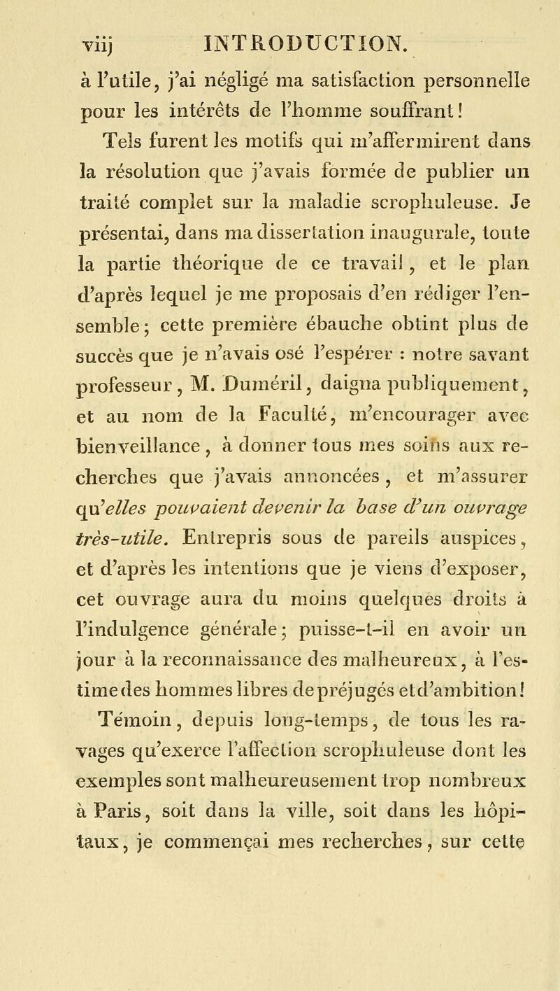 à Futile, j'ai négligé ma satisfaction personnelle pour les intérêts de l'homme souffrant! Tels furent les motifs qui m'affermirent dans la résolution que j'avais formée de publier un traité complet sur la maladie scropliuleuse. Je présentai, dans ma dissertation inaugurale, toute la partie théorique de ce travail, et le plan d'après lequel je me proposais d'en rédiger l'en- semble; cette première ébauche obtint plus de succès que je n'avais osé Tespérer : notre savant professeur, M. Duméril, daigna publiquement, et au nom de la Faculté, m'encourager avec bienveillance , à donner tous mes soins aux re- cherches que j'avais annoncées, et m'assurer ^Welles pouvaient devenir la hase d'un ouvrage très-utile. Entrepris sous de pareils auspices, et d'après les intentions que je viens d'exposer, cet ouvrage aura du moins quelques droits à l'indulgence générale; puisse-t-ii en avoir un jour à la reconnaissance des malheureux, à l'es- time des hommes libres de préjugés et d'ambition! Témoin, depuis long-temps, de tous les ra- vages qu'exerce Faffection scropliuleuse dont les exemples sont malheureusement trop nombreux à Paris, soit dans la ville, soit dans les hôpi- taux, je commençai mes recherches, sur cette